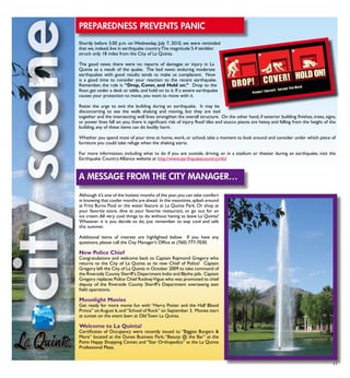 Although it’s one of the hottest months of the year,you can take comfort
in knowing that cooler months are ahead. In the meantime,splash around
at Fritz Burns Pool or the water feature at La Quinta Park. Or shop at
your favorite store, dine at your favorite restaurant, or go out for an
ice cream.All very cool things to do without having to leave La Quinta!
Whatever it is you decide to do, just remember to stay cool and safe
this summer.
Additional items of interest are highlighted below. If you have any
questions, please call the City Manager’s Office at (760) 777-7030.
New Police Chief
Congratulations and welcome back to Captain Raymond Gregory who
returns to the City of La Quinta as its new Chief of Police! Captain
Gregory left the City of La Quinta in October 2009 to take command of
the Riverside County Sheriff’s Department Indio and Blythe jails. Captain
Gregory replaces Police Chief RodneyVigue who was promoted to chief
deputy of the Riverside County Sheriff’s Department overseeing east
field operations.
Moonlight Movies
Get ready for more movie fun with “Harry Potter and the Half Blood
Prince” onAugust 6,and“School of Rock” on September 3. Movies start
at sunset on the event lawn at Old Town La Quinta.
Welcome to La Quinta!
Certificates of Occupancy were recently issued to “Biggies Burgers &
More” located at the Dunes Business Park,“Beauty @ the Bar” at the
Point Happy Shopping Center, and “Star Orthopedics” at the La Quinta
Professional Plaza.
13
Preparedness Prevents Panic
Shortly before 5:00 p.m. on Wednesday, July 7, 2010, we were reminded
that we,indeed,live in earthquake country.The magnitude 5.4 temblor
struck only 18 miles from the City of La Quinta.
	
The good news: there were no reports of damages or injury in La
Quinta as a result of the quake. The bad news: enduring moderate
earthquakes with good results tends to make us complacent. Now
is a good time to consider your reaction to the recent earthquake.
Remember, the rule is “Drop, Cover, and Hold on.” Drop to the
floor, get under a desk or table, and hold on to it. If a severe earthquake
causes your protection to move, you want to move with it.
Resist the urge to exit the building during an earthquake. It may be
disconcerting to see the walls shaking and moving, but they are tied
together and the intersecting wall lines strengthen the overall structure. On the other hand, if exterior building finishes, trees, signs,
or power lines fall on you, there is significant risk of injury. Roof tiles and stucco pieces are heavy, and falling from the height of the
building, any of these items can do bodily harm.
Whether you spend most of your time at home, work, or school, take a moment to look around and consider under which piece of
furniture you could take refuge when the shaking starts.
For more information, including what to do if you are outside, driving, or in a stadium or theater during an earthquake, visit the
Earthquake Country Alliance website at http://www.earthquakecountry.info/.
A Message from the City Manager…
 