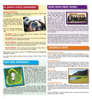 16
La Quinta Police Department
Imperial Irrigation District is sponsoring a
FREE “CFL Bulb Exchange” for residential
customers on Wednesday, August 11
from 10:00 a.m.–2:00 p.m. at the Senior
Center. Bring in five incandescent bulbs
and receive five compact light bulbs (CFL).
CFL light bulbs produce the same amount
of light, use 75% less electricity and last
longer than standard incandescent bulbs.
Replacing five 100-watt incandescent
bulbs with five 25-watt CFL bulbs can
potentially save $90 a year on energy
costs.
Customers will also receive additional
information about energy conservation, IID’s energy efficiency
programs,and convenient bill paying options.The exchange is limited to IID residential
customers. Participants must provide a valid California identification card or driver’s
license AND a copy of their IID electric bill at the exchange.There’s a limit of five
bulbs per account, while supplies last.
News from Public Works
Texting and Driving
Text messaging is increasingly becoming the way we communicate. Unfortunately,
some people may be texting from behind the wheel of
a moving vehicle.
A recent study reports those who
text while driving are 23 times more
likely to be involved in some type of
“safety critical” event as compared
to drivers who do not text while
driving.
Here are a few simple guidelines to
make our freeways and roadways
safer.
BE SMART. Never text while driving. No text message is worth being
distracted and getting into a collision.
BE CARING. Don’t send a text to anyone when you know they are driving,or
to anyone you know is likely behind the wheel.
BE IN CONTROL. Remember it’s your phone.You decide if and when to
send and read texts, so take control. Consider turning your phone off, setting it
to silent or place it in the glove box before hitting the road.
BE AN EXAMPLE. Don’t convey the wrong message by texting while you
drive. Your family and your friends will follow your example.
Above all else, the message is simple, yet vital: When it comes to texting and
driving, it can wait.
If you have further questions regarding texting and driving, call Officer Fowler at (760)
777-7376.
Ten high school students (nine
from La Quinta High and one from
Shadow Hills High) participated
in the 2010 Public Works
Department Student Summer
Volunteer Program. The program
started June 15 and concluded
with a graduation ceremony on
July 22, 2010. Students spent time
in the field learning about public
works construction projects, street maintenance, and graffiti abatement as well
as time in the office learning about private development, plan checking, land
actions, electronic archiving, and public counter assistance. Students interested
in participating in future student volunteer programs should contact their high
school counselor.
The Public Works Department hosted its Annual Developer Meeting on June
24, 2010 to review and discuss updates and revisions made to the Development
Engineering Handbook (DEH). The meeting was well attended with representatives
from private engineering and development firms as well as representatives from
the Coachella Valley Water District. As part of the City’s “green” efforts, this
year’s attendees were provided an electronic version of the DEH Fourth Edition,
which is also available on the City’s website at www.la-quinta.org.
silverrock news
BookTeeTimes Online
La Quinta residents can book tee times online for free by visiting the www.Silver-
Rock.org website. Select the Book a Tee Time tab, La Quinta Resident Option
and book up to three days in advance. Contact the Golf Shop at (760) 777-8884
if you have any questions.
Junior Golf Camp
The SilverRock Golf Academy’s Junior Camp for ages 5 to 17 continues every
Tuesday and Thursday from 8:30–10:30 a.m. through August 12, 2010. Classes
must have a minimum of five and a maximum of 20 per day. All sign-ups are
handled by the Golf Shop by calling (760) 777-8884, Ext. 3. The cost is $10 per
junior, per day.
Aerification
The last and final aerification for the
summer is scheduled for August 9 and
10. During this time, the golf course
will remain open, but will be limited
to nine holes only. Aerification is a
process that helps the turf grass stay
healthy.
La Quinta Residents
The current rate for La Quinta
Resident Card holders is $30.A Special Resident Guest Rate of $30 is currently
being offered to accompanied guests of La Quinta Resident Card holders. Up to
three (3) guests can play with each La Quinta Resident Card holder (restrictions
apply).
For more information on La Quinta Resident Cards, contact the Community Services
Department at (760) 777-7090.
watt-wise wednesday
 