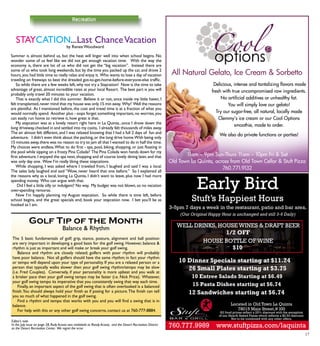 17
Stuft’s Happiest Hours
3-5pm 7 days a week in the restaurant, patio and bar area.
26 Small Plates starting at $3.75
15 Pasta Dishes starting at $6.74
10 Dinner Specials starting at $11.24
12 Sandwiches starting at $6.74
Well drinks, house wines & draft beer
1/2 off
House bottle of wine
$10
Located in Old Town La Quinta
78015 Main Street,# l00
All food prices reflect a 25% discount with the exception
of our Hearth Baked Pizzas which reflects a $2.50 discount.
Not to be combined with any other offers.
Early Bird
760.777.9989 www.stuftpizza.com/laquinta
10 Entree Salads Starting at $6.49
(Our Original Happy Hour is unchanged and still 3-6 Daily)
Recreation
Balance & Rhythm
The 5 basic fundamentals of golf; grip, stance, posture, alignment and ball position
are very important in developing a good basis for the golf swing. However, balance &
rhythm is just as important and will make or break your golf swing.
	 Balance and rhythm are closely related; golfers with poor rhythm will probably
have poor balance. Not all golfers should have the same rhythm; in fact your rhythm
or tempo will depend upon your type of personality. If you are a relaxed person or a
person that typically walks slower then your golf swing rhythm/tempo may be slow
(i.e. Fred Couples). Conversely, if your personality is more upbeat and you walk at
a brisker pace then your golf swing tempo may be faster (i.e. Nick Price). Whatever,
your golf swing tempo its imperative that you consistently swing that way each time.
	 Finally, an important aspect of the golf swing that is often overlooked is a balanced
finish.You should always hold your finish as if posing for a picture.The finish can tell
you so much of what happened in the golf swing.
	 Find a rhythm and tempo that works with you and you will find a swing that is in
balance.
	 For help with this or any other golf swing concerns, contact us at 760-777-8884.
Editor’s note
In the July issue on page 28, Rudy Acosta was mislabeld as Randy Acosta, and the Desert Recreation District
as the Desert Recreation Center. We regret the error.
Staycation...Last ChanceVacation
Summer is almost behind us, but the heat will linger well into when school begins. No
wonder some of us feel like we did not get enough vacation time. With the way the
economy is, there are lot of us who did not get the “big vacation”. Instead there are
some of us who took long weekends, but by the time you packed up the car, and drove 2
hours,you had little time to really relax and enjoy it. Who wants to lose a day of vacation
traveling on freeways to beat the dreaded got-to-get-home-before-everyone-else traffic.
	 So while there are a few weeks left,why not try a Staycation! Now is the time to take
advantage of great, almost incredible rates at your local Resort. The best part is you will
probably only travel 20 minutes to your vacation.
	 That is exactly what I did this summer. Believe it or not, once inside my little haven, I
felt transplanted,never mind that my house was only 15 min away. Why? Well the reasons
are plentiful. As I mentioned before, the cost and travel time is at a fraction of what you
would normally spend. Another plus - oops forget something important, no worries, you
can easily run home to retrieve it, how great is that.
	 My staycation was at a lovely resort right here in La Quinta...once I drove down the
long driveway,checked in and settled into my casita, I already felt thousands of miles away.
The air almost felt different, and I was relaxed knowing that I had a full 2 days of fun and
adventure. I didn’t even think about the packing,or the long drive home.With being only
15 minutes away,there was no reason to try to jam all that I wanted to do in half the time.
My choices were endless.What to do first - spa, pool, biking, shopping, or just floating in
the pool while sipping on a frosty Pina Colada? The Pina Colada won hands down for my
first adventure.I enjoyed the spa next,shopping and of course lovely dining later,and that
was only day one. Wow I’m really liking these staycations.
	 While shopping, I was asked where I traveled from, I laughed and said I was a local.
The sales lady laughed and said “Wow, never heard that one before.” So I explained all
the reasons why as a local, loving La Quinta, I didn’t want to leave, plus now I had more
spending money. Who can argue with that.
	 Did I feel a little silly or indulgent? No way. My budget was not blown, so no vacation
over-spending remorse.
	Now I’m happily planning my August staycation. So while there is time left, before
school begins, and the great specials end, book your staycation now. I bet you’ll be as
hooked as I am.
by Renee Woodward
Delicious, intense and tantalizing flavors made
fresh with true uncompromised raw ingredients.
No artificial additives or unhealthy fat.
You will simply love our gelato!
Try our sugar-free, all natural, locally made
Clemmy’s ice cream or our Cool Options
smoothie, made to order.
We also do private functions or parties!
All Natural Gelato, Ice Cream & Sorbetto
11am – 9pm Sun-Thurs 11am – 10pm Fri & Sat
Old Town La Quinta, across from Old Town Cellar & Stuft Pizza
760.771.9132
 