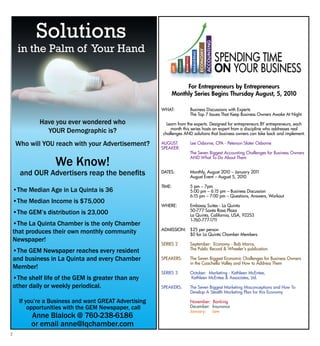 2
For Entrepreneurs by Entrepreneurs
Monthly Series Begins Thursday August, 5, 2010
WHAT:	 Business Discussions with Experts
	 The Top 7 Issues That Keep Business Owners Awake At Night
Learn from the experts. Designed for entrepreneurs BY entrepreneurs, each
month this series hosts an expert from a discipline who addresses real
challenges AND solutions that business owners can take back and implement.
AUGUST 	 Lee Osborne, CPA - Peterson Slater Osborne
SPEAKER:		
	 The Seven Biggest Accounting Challenges for Business Owners
	 AND What To Do About Them
DATES:	 Monthly, August 2010 – January 2011
	 August Event – August 5, 2010
TIME:	 5 pm – 7pm
	 5:00 pm – 6:15 pm – Business Discussion
	 6:15 pm – 7:00 pm – Questions, Answers, Workout
WHERE:	 Embassy Suites - La Quinta
	 50-777 Santa Rosa Plaza
	 La Quinta, California, USA, 92253
	 1-760-777-1711
ADMISSION:	 $25 per person
	 $0 for La Quinta Chamber Members
SERIES 2 	 September: Economy - Bob Marra,
	 The Public Record & Wheeler’s publication
SPEAKERS:	 The Seven Biggest Economic Challenges for Business Owners
	 in the Coachella Valley and How to Address Them
SERIES 3	 October: Marketing - Kathleen McEntee,
	 Kathleen McEntee & Associates, Ltd.
SPEAKERS: 	 The Seven Biggest Marketing Misconceptions and How To
	 Develop A Stealth Marketing Plan for this Economy
	 November: Banking
	 December: Insurance
	 January: Law
Have you ever wondered who
your Demographic is?
Who will you reach with your Advertisement?
We Know!
and our Advertisers reap the benefits
•The Median Age in La Quinta is 36
•The Median Income is $75,000
•The GEM’s distribution is 23,000
•The La Quinta Chamber is the only Chamber
that produces their own monthly community
Newspaper!
•The GEM Newspaper reaches every resident
and business in La Quinta and every Chamber
Member!
•The shelf life of the GEM is greater than any
other daily or weekly periodical.
If you’re a Business and want great Advertising
opportunities with the GEM Newspaper, call
Anne Blalock @ 760-238-6186
or email anne@lqchamber.com
Solutions
in the Palm of Your Hand
 