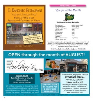 20
Recipe of the Month
Restaurants / Cuisine
El Ranchito Restaurant
Buy one Combination
and get the Second 50% off
Not Valid with any other specials or
Coupons. Expires on 8/30/2010
OPEN through the month of AUGUST!
AUGUST HOURS
Open Wednesday to Saturday
This summer, enjoy our famous
SIT SOONER SPECIAL
ANY TIME ANY DAY!5:00 pm to Close
Closed Sunday Tuesday
ONE BLOCK SOUTH
OF THE CRAB POT
ANY TIME, ANY DAY!
3 Courses for $20
Includes your choice of soup or salad,
entrée and dessert. Entrée choices
h kl ! Ch k t b it
We said we were going to close for the month
of August but thanks to your overwhelming
In the La Quinta Village • 78 110 Calle Estado • La Quinta, CA 92253 • (760) 771 6655 • www.solanosbistro.com
& DESERT SAGE
RESTAURANTS!
change weekly! Check out our website
for the latest Sit Sooner Special at
www.solanosbistro.com
of August, but thanks to your overwhelming
support this summer, Solano’s will remain open
through the season. We hope to see you soon!
Melon andTomato Gazpacho
	 3 ea cucumbers	 peeled, seeded, diced
	 1-2 red bell peppers	 seeded, diced
	 1-2 yellow bell peppers	 seeded, diced
	 1 ea red onion	 diced
	 4-5 tomatoes	 diced
	 ½ watermelon	 diced
	 ½ canteloupe	 diced
	 ½ honeydew 	 diced
	 1 jalapeno			
	 3-4 pounds of tomatoes	 rough chop
	 1-2 cups tomato juice
Puree the tomato juice and rough chopped tomatoes with one third of the bell
peppers, 1/3 of the cucumbers, 1/3 red onion, and 1/3 of the melons. Mix with
remaining diced vegetables. Season the soup with sherry vinegar,Tabasco, salt and
black pepper and sherry wine to taste.
78-065 Main St., 2nd floor, OldTown La Quinta. 760.564.5556
 
