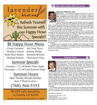 : CEO Corner
*
22
Chamber Utilization 101!
Good day all! The proverbial “dog days of summer” are upon us
and for many, there is a chance to reflect on the previous season and
begin strategizing on the months ahead. I am writing as a follow up
to several conversations I have had with local business owners and
community leaders on how the Chamber can benefit businesses and
the community.
	While recent surveys suggest that the Chamber is still a very popular
catalyst for networking and developing business leads, the legislative
aspect is becoming equally important to businesses. I have written in the past about
the Chamber’s involvement in the Selection Process for the vacant Riverside County
Supervisor position earlier in the year and the Chambers recent support for several
key initiatives that support local businesses and the community.
	 To that end, did you know the Chamber can assist and act as a conduit when
working with the City and we can be a strategic first stop when initiating business
in La Quinta? The Chamber has been very involved in supporting businesses from
permitting to writing letters of support for our members.
	Regarding some upcoming events - the“SpendingTime ONYour Business” series
kicks off August 5, 2010 leading with ACCOUNTING and is designed by Entrepre-
neurs for Entrepreneurs giving you insight into key success areas in your business.
Free for Chamber members and $25 for non-members these discussions are great
for everyone.
	 In September there will be the second installment of the “Spending Time ON
Your Business” series - ECONOMY on September 2, 2010 and the Legislative Sum-
mit will be on September 15, 2010 at the La Quinta Resort. Check out all the GEM
ads or visit us on line at lqchamber.com.
David Archer, CEO
As the new chairman for the La Quinta Chamber of Commerce, I
am humbled by the many chairmen before me over the past 60 years
of this organization. That’s right; this Chamber of Commerce has
assisted business here in this area for 60 years. Our Chamber will
continue to be a great asset to the many successful business’s as well
as the many struggling through these trying times.
	 Along with the numerous events we will have this year,including the
Car Show,theTaste of La Quinta and the Mayor’s Cup Golf Challenge;
we have added a few new items. With the elections coming up this fall we have
added a Legislative Summit to get an update on actions in Washington, Sacramento,
as well as Riverside County. Also with the local elections of our La Quinta City
Officials,we will have a Candidates Forum to allow you to listen to those running for
the local offices and ask them your questions. We have also added a new item for
our business Members titled SpendingTime ONYour Business. This event will invite
local businesses to listen to professionals in areas such as Accounting, Marketing,
Insurance,Legal and the local Economy. It will give time to business owners allowing
them to work on the business versus the day-to-day challenges of working in our
businesses.
	Our Chamber appreciates the opportunity to work for our Members and support
this great community. We will continue the long history of this Chamber and our
goal that everything we do is a benefit to our Members as well as our Community.
Lee Osborne, Chairman
*
Chairmans Report
79-440 Corporate Center Drive, Ste. 100
La Quinta, CA 92253
(760) 777-9805 phone (760) 777-9482 fax
losborne@psocpa.com - www.psocpa.com
 