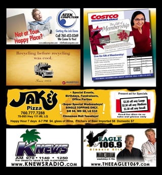 26
Jake’s Pizza Coupon
78-995 Highway 111 La Quinta
$3.50 off any Large
$2.50 off any Medium
$1.50 off any Small
Good for dine-in or
take-out pizzas only
Tel: (760)777-7288
We Are Now Delivering
We make everything we can fresh —
Our dough, authentic Italian sausage, ground beef.
We use the best mozzarella, shipped in from Wisconsin.
We are known for our delicious thin crust pizza. ( lower in carbs ).
Phone:760-777-7288 78-995 Hwy 111 Space 9, La Quinta
southwest corner of Adams and 111 across from Office Depot in the Verizon,/Mac Gallery plaza
• Special Events,
Birthdays, Fundraisers,
Office Parties
•Super Special Wednesdays!
single topping only.
sm $6, md $8, lg $10
760.777.7288
78-995 Hwy 111 #9, LQ
Happy Hour 7 days 4-7 PM $4. glass of Wine, Pitchers of Beer Imported $8 Domestic $7
Present ad for Specials
!!Cinnamon Roll Tuesdays!
 