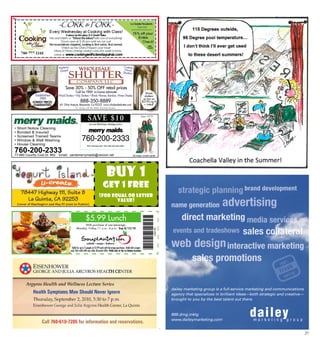 Buy 1
get 1 Free
(for equal or lesser
value)
27
dailey marketing group is a full-service marketing and communications
agency that specializes in brilliant ideas—both strategic and creative—
brought to you by the best talent out there.
888.dmg.mktg
www.daileymarketing.com
• Short Notice Cleaning
• Bonded & Insured
• Screened Trained Teams
• Window & Wall Washing
• House Cleaning
760-200-233377-880 Country Club Dr. #52 Email: carolsmerrymaids@verizon.net
Since 1979
All major credit cardsL00122
With purchase of one beverage.
Monday - Friday 11 a.m. - 4 p.m. Exp 8/13/10
Valid for up to 2 people at $5.99 each with beverage purchases. Valid with coupon
only. Not valid with any other discount/offer. Valid only at the La Quinta location.
$5.99 Lunch
Save 30% - 50% OFF retail prices
Call for FREE in-home estimate
lowest prices
guaranteed
Factory
Direct
Custom
Wood
Shutters
888-350-8889
411 Olive Avenue, Beaumont, Ca 92223 www.wholesaleshutter.com
A+ rating with the Better Business Bureau
Established
1985
Wood
shutters
as low as
$13.95/sq ft
+ install
Wood Shutters • Poly Shutters • Blinds •Roman, Bamboo, Woven Shades
 