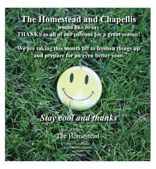 The Homestead and Chapellis
would like to say
thanks to all of our patrons for a great season!
We are taking this month off to freshen things up
and prepare for an even better year.
Stay cool and thanks
The Homestead
78030 Calle Cadiz
La Quinta, California
est 2009
(760)771-3331
 