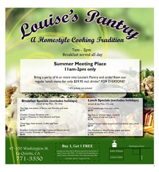 3
Good Mon. thru Fri. Expires 9-15-10
Buy 1, Get 1 FREE
purchase any menu item at full price and receive second item of
equal or lesser value FREE. Two drinks must be purchased, no
special items or discounted items. One coupon per party/table.
Lunch Specials (excludes holidays)
served all day Mon. - Fri. only
1/2 Cheeseburger, fries and a drink
$8.99
Egg,Tuna or Chicken Salad sandwich
with choice of side and a drink
$7.99
Chicken Caesar Salad served with Cornbread and a drink
$8.99
Hot Meatloaf or sliced Turkey breast with gravy,
mashed potatoes and a drink
$ 7.99
Louise’s Pantry
Summer Meeting Place
11am-2pm only
Bring a party of 6 or more into Louise’s Pantry and order from our
regular lunch menu for only $59.95 incl. drinks* for everyone!
*18% gratuity not included.
Breakfast Specials (excludes holidays)
served all day Mon. - Fri. Only
Two eggs, two pieces of bacon, one pancake, and toast
$5.99
Cheddar Cheese Omelette with
Country Potatoes or hash Browns and Toast
$6.99
Three Eggs, Hash browns, Coffee and Toast
$6.99
Breakfast Croissant with Egg, Cheese and Bacon served
with Country Potatoes or hash Browns
$6.99
 