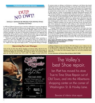 8
In 1979 the California Supreme Court ruled that a defendant’s“conscious disregard of
the risk” of Driving Under the Influence was enough evidence of the malice required
by the law to justify the awarding of “punitive damages” against the person who
caused the accident. One who voluntarily commenced and continued to consume
alcoholic beverages to the point of intoxication, knowing from the beginning that
he thereafter had to operate a motor vehicle, demonstrated “such a conscious and
deliberate disregard for the interests of others that his conduct might be called willful
or wanton” so as to justify the imposition of “punitive damages”.
Numerous studies have suggest that using a cell phone, either hands-free or
otherwise, is even more dangerous and more likely to lead to an accident than a
person operating a motor vehicle above the legal limit of .08 blood alcohol level.
So - maybe the same logic should apply to DWT - DrivingWhileTalking (orTexting)?
If a person insists on talking on cell phones or texting on a cell phone they should
arguably be forced to pay punitive damages as is the case with someone who causes
injury while driving under the influence. A Virginia Tech study by the Transportation
Institute found truckers who talk on cell phones to be 23 times more likely to have
an accident than someone who is not distracted by texting or talking. A University
of Utah study by a number of psychologists, has gained wide-spread attention said
“We found that people are as impaired when they drive and talk on a cell phone as
they are when they drive intoxicated at the legal blood-alcohol limit” of .08 percent.
The University of Utah psychologists, like the others who have published similar
studies, state that,“If legislators really want to address driver distraction, then they
should consider outlawing cell phone use while driving.” The legislators in California
have already passed a weak version of this idea which bans the use of hand-held
devices in California. However, one can stand on any street corner and watch driver
after driver passing the intersection while talking on their hand-held cell phones.
Many are not getting the message,or worse,ignoring it.Something else is necessary if
this practice is going to be, if not curtailed, at least significantly reduced.
If people realized they were putting their own assets at risk every time they
drove and spoke on a cell phone or text on a cell phone, then they might think twice
about doing so. Remember, insurance cannot cover punitive damages, and, punitive
damages are not dischargeable in Bankruptcy. In other words, your own assets would
be at risk if you DWT (orT). It seems logical that sooner or later, some court will let
a jury award punitive damages based on the same logic as that which allows punitive
damages for driving under the influence of alcohol. The issue would then become: Is
it worth the risk?
SHOULD DAMAGES BE IMPOSED FOR DRIVINGWHILE
TALKING/TEXTING?
Dale S. Gribow, LAW OFFICE OF DALE S. GRIBOW, P.C.“A FULL Service Firm”
44-901 Village Court, Suite D, Palm Desert, CA 92260
PH: 760-341-4411 FAX: 760-340-0623
dale@gribowlaw.com
The Valley’s
best Shoe repair,
Ian Platt has moved his store
True to Time Shoe Repair out of
old town, and into the Albertsons
shopping center on the corner of
Washington St. & Hovley Lane.
Beware of inferior shoe repair
Some of the tax laws that will be changing as of January 2011 will first be the
increase in the tax rates themselves. The lowest tax rate of 10% will increase to
15% and the highest tax rate of 35% will increase to 39.6%. The maximum capital
gains tax rate will increase from 15% to 20%. The biggest increase will be the
qualifying dividend tax rate, currently at 15% will change to your ordinary tax rate
or as high as 39.6%. Along with the higher tax rates, the tax laws will revert back
to the limitations of deductions that President Clinton had put into place many
years ago. So in effect you will be paying a higher tax rate and be allowed fewer
deductions.
For more information call Peterson Slater & Osborne (760) 777-9805
UpcomingTax Law Changes
 