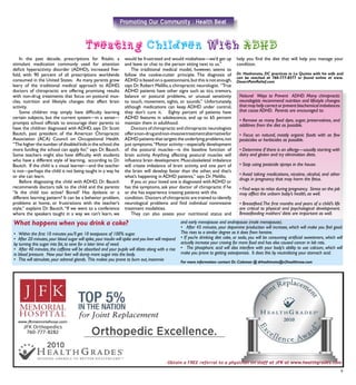 9
Promoting Our Community : Health Beat
	 In the past decade, prescriptions for Ritalin, a
stimulant medication commonly used for attention
deficit hyperactivity disorder (ADHD), increased five-
fold, with 90 percent of all prescriptions worldwide
consumed in the United States. As many parents grow
leery of the traditional medical approach to ADHD,
doctors of chiropractic are offering promising results
with non-drug treatments that focus on postural mus-
cles, nutrition and lifestyle changes that affect brain
activity.
	 Some children may simply have difficulty learning
certain subjects, but the current system—in a sense—
prompts school officials to encourage their parents to
have the children diagnosed with ADHD, says Dr. Scott
Bautch, past president of the American Chiropractic
Association (ACA) Council on Occupational Health.
“The higher the number of disabled kids in the school,the
more funding the school can apply for,” says Dr. Bautch.
Some teachers might also have difficulty with students
who have a different style of learning, according to Dr.
Bautch. If the child is a visual learner—and the teacher
is not—perhaps the child is not being taught in a way he
or she can learn. 	
	 Before diagnosing the child with ADHD, Dr. Bautch
recommends doctors talk to the child and the parents:
“Is the child too active? Bored? Has dyslexia or a
different learning pattern? It can be a behavior problem,
problems at home, or frustrations with the teacher’s
style,” explains Dr. Bautch.“If we went to a conference
where the speakers taught in a way we can’t learn, we
would be frustrated and would misbehave—we’d get up
and leave or chat to the person sitting next to us.”
	 The traditional medical model, however, seems to
follow the cookie-cutter principle. The diagnosis of
ADHD is based on a questionnaire,but this is not enough,
says Dr.Robert Melillo,a chiropractic neurologist. “True
ADHD patients have other signs such as: tics, tremors,
balance or postural problems, or unusual sensitivity
to touch, movement, sights, or sounds.” Unfortunately,
although medications can keep ADHD under control,
they don’t cure it. Eighty percent of patients have
ADHD features in adolescence, and up to 65 percent
maintain them in adulthood.
	 Doctors of chiropractic and chiropractic neurologists
offeranon-drugandnon-invasivetreatmentalternativefor
ADHD patients that targets the underlying problems,not
just symptoms.“Motor activity—especially development
of the postural muscles—is the baseline function of
brain activity. Anything affecting postural muscles will
influence brain development. Musculoskeletal imbalance
will create imbalance of brain activity, and one part of
the brain will develop faster than the other, and that’s
what’s happening in ADHD patients,” says Dr. Melillo.
	 If you or your loved one is diagnosed withADHD or
has the symptoms, ask your doctor of chiropractic if he
or she has experience treating patients with the
condition. Doctors of chiropractic are trained to identify
neurological problems and find individual noninvasive
treatment modalities.
	 They can also assess your nutritional status and
help you find the diet that will help you manage your
condition.
Dr. Hashimoto, DC practices in La Quinta with his wife and
can be reached at 760-777-8377 or found online at www.
DesertPainRelief.com
Natural Ways to Prevent ADHD Many chiropractic
neurologists recommend nutrition and lifestyle changes
that may help correct or prevent biochemical imbalances
that cause ADHD. Parents are encouraged to:
• Remove as many food dyes, sugar, preservatives, and
additives from the diet as possible.
• Focus on natural, mostly organic foods with as few
pesticides or herbicides as possible.
• Determine if there is an allergy—usually starting with
dairy and gluten and try elimination diets.
• Stop using pesticide sprays in the house.
• Avoid taking medications, nicotine, alcohol, and other
drugs in pregnancy that may harm the fetus.
• Find ways to relax during pregnancy. Stress on the job
may affect the unborn baby’s health, as well.
• Breastfeed.The first months and years of a child’s life
are critical to physical and psychological development.
Breastfeeding mothers’ diets are important as well.
What happens when you drink a coke?
• Within the first 10 minutes you’ll get 10 teaspoons of 100% sugar.
• After 20 minutes,your blood sugar will spike,your insulin will spike and you liver will respond
by turning this sugar into fat, to save for a later time of need.
• After 40 minutes, the caffeine will be absorbed and your pupils will dilate along with a rise
in blood pressure. Now your liver will dump more sugar into the body.
• This will stimulate, your adrenal glands. This makes you prone to burn out, insomnia
and early menopause and andropause (male menopause).
• After 45 minutes, your dopamine production will increase, which will make you feel good.
This rises to a similar degree as it does from heroine.
• If you’re drinking diet coke, or soda, you will be consuming artificial sweeteners, which will
actually increase your craving for more food and has also caused cancer in lab rats.
• The phosphoric acid will also interfere with your body’s ability to use calcium, which will
make you prone to getting osteoporosis. It does this by neutralizing your stomach acid.
For more information contact Dr. Coleman @ drhashimoto@n2healthnow.com
 