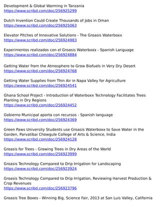 Development & Global Warming in Tanzania
https://www.scribd.com/doc/256925299
Dutch Invention Could Create Thousands of Jobs in Oman
https://www.scribd.com/doc/256925063
Elevator Pitches of Innovative Solutions - The Groasis Waterboxx
https://www.scribd.com/doc/256924983
Experimentos realizados con el Groasis Waterboxx - Spanish Language
https://www.scribd.com/doc/256924884
Getting Water from the Atmosphere to Grow Biofuels in Very Dry Desert
https://www.scribd.com/doc/256924768
Getting Water Supplies from Thin Air in Napa Valley for Agriculture
https://www.scribd.com/doc/256924541
Ghana School Project - Introduction of Waterboxx Technology Facilitates Trees
Planting in Dry Regions
https://www.scribd.com/doc/256924452
Gobierno Municipal aporta con recursos - Spanish language
https://www.scribd.com/doc/256924369
Green Paws University Students use Groasis Waterboxx to Save Water in the
Garden, Parvatibai Chowgule College of Arts & Science, India
https://www.scribd.com/doc/256924128
Groasis for Trees - Growing Trees in Dry Areas of the World
https://www.scribd.com/doc/256923999
Groasis Technology Compared to Drip Irrigation for Landscaping
https://www.scribd.com/doc/256923924
Groasis Technology Compared to Drip Irrigation, Reviewing Harvest Production &
Crop Revenues
https://www.scribd.com/doc/256923796
Groasis Tree Boxes - Winning Big, Science Fair, 2013 at San Luis Valley, California
 
