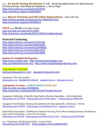 book: An Earth Saving Revolution II: EM - amazing applications to Agricultural,
Environmental, and Medical Problems; by Teruo Higa
http://librarything.com/work/5162954
http://worldcat.org/oclc/54830842
book: Nature Farming and Microbial Applications; by Hui-Lian Xu
http://books.google.com/books?id=GNbe4eClXicC
http://worldcat.org/oclc/44468922
SWAP your Books with Other People
http://scribd.com/doc/81071919
http://calameo.com/books/00115999712e89ac6bda5
Seaweed Gardening
http://librarything.com/work/5325764
http://librarything.com/work/8104499
http://librarything.com/work/10269006
http://librarything.com/work/8911935
http://librarything.com/work/4623809
Institute for Simplified Hydroponics
http://www.carbon.org http://www.growingedge.com
http://growbiointensive.org http://www.squarefootgardening.com
Aquaponics Journal
backyardaquaponics.com aquaponicsjournal.com
Aquaponics UK and Australia
ukaquaponics.org aquaponics.org.uk aquaponics.net.au diyaquaponics.com
Aquaponics Systems and GREEN ROOFS MANUALS
http://scribd.com/doc/45480026
http://calameo.com/books/00135160793af637917ef
Aquaponic Gardening: A Step-By-Step Guide to Raising Vegetables; by Sylvia Bernstein
librarything.com/11672554 books.google.com/iiT7GbUoauUC worldcat.org/oclc/709681564
Aquaponic Food Product: Raising fish and plants for food and profit; by Rebecca L. Nelson
librarything.com/11556695 books.google.com/da1fPgAACAAJ aquaponics.com.au
Small Scale Aquaculture: A Hobbyist's Guide for Growing Fish in Recirculating Systems, Greenhouses,
Cages And Flowing Water; by Steven D. Van Gorder
librarything.com/1891250 books.google.com/ON2wAAAACAAJ worldcat.org/oclc/50995488
book: Gardening with Heirloom Seeds; by Lynn Coulter
librarything.com/1857555 books.google.com/1uya8RqUs8kC
 