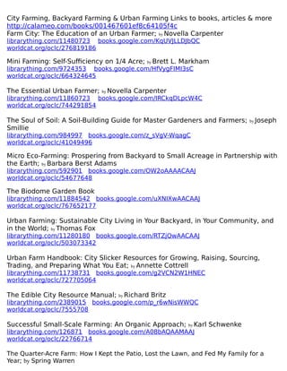 City Farming, Backyard Farming & Urban Farming Links to books, articles & more
http://calameo.com/books/001467601ef8c64105f4c
Farm City: The Education of an Urban Farmer; by Novella Carpenter
librarything.com/11480723 books.google.com/KqUVJLLDJbQC
worldcat.org/oclc/276819186
Mini Farming: Self-Sufficiency on 1/4 Acre; by Brett L. Markham
librarything.com/9724353 books.google.com/HfVygFIMI3sC
worldcat.org/oclc/664324645
The Essential Urban Farmer; by Novella Carpenter
librarything.com/11860723 books.google.com/IRCkqDLpcW4C
worldcat.org/oclc/744291854
The Soul of Soil: A Soil-Building Guide for Master Gardeners and Farmers; by Joseph
Smillie
librarything.com/984997 books.google.com/z_sVgV-WqagC
worldcat.org/oclc/41049496
Micro Eco-Farming: Prospering from Backyard to Small Acreage in Partnership with
the Earth; by Barbara Berst Adams
librarything.com/592901 books.google.com/OW2oAAAACAAJ
worldcat.org/oclc/54677648
The Biodome Garden Book
librarything.com/11884542 books.google.com/uXNIXwAACAAJ
worldcat.org/oclc/767652177
Urban Farming: Sustainable City Living in Your Backyard, in Your Community, and
in the World; by Thomas Fox
librarything.com/11280180 books.google.com/RTZjQwAACAAJ
worldcat.org/oclc/503073342
Urban Farm Handbook: City Slicker Resources for Growing, Raising, Sourcing,
Trading, and Preparing What You Eat; by Annette Cottrell
librarything.com/11738731 books.google.com/g2VCN2W1HNEC
worldcat.org/oclc/727705064
The Edible City Resource Manual; by Richard Britz
librarything.com/2389015 books.google.com/p_r6wNisWWQC
worldcat.org/oclc/7555708
Successful Small-Scale Farming: An Organic Approach; by Karl Schwenke
librarything.com/126871 books.google.com/A08bAQAAMAAJ
worldcat.org/oclc/22766714
The Quarter-Acre Farm: How I Kept the Patio, Lost the Lawn, and Fed My Family for a
Year; by Spring Warren
 