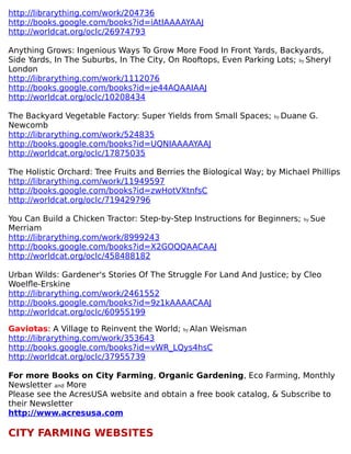 http://librarything.com/work/204736
http://books.google.com/books?id=iAtIAAAAYAAJ
http://worldcat.org/oclc/26974793
Anything Grows: Ingenious Ways To Grow More Food In Front Yards, Backyards,
Side Yards, In The Suburbs, In The City, On Rooftops, Even Parking Lots; by Sheryl
London
http://librarything.com/work/1112076
http://books.google.com/books?id=je44AQAAIAAJ
http://worldcat.org/oclc/10208434
The Backyard Vegetable Factory: Super Yields from Small Spaces; by Duane G.
Newcomb
http://librarything.com/work/524835
http://books.google.com/books?id=UQNIAAAAYAAJ
http://worldcat.org/oclc/17875035
The Holistic Orchard: Tree Fruits and Berries the Biological Way; by Michael Phillips
http://librarything.com/work/11949597
http://books.google.com/books?id=zwHotVXtnfsC
http://worldcat.org/oclc/719429796
You Can Build a Chicken Tractor: Step-by-Step Instructions for Beginners; by Sue
Merriam
http://librarything.com/work/8999243
http://books.google.com/books?id=X2GOQQAACAAJ
http://worldcat.org/oclc/458488182
Urban Wilds: Gardener's Stories Of The Struggle For Land And Justice; by Cleo
Woelfle-Erskine
http://librarything.com/work/2461552
http://books.google.com/books?id=9z1kAAAACAAJ
http://worldcat.org/oclc/60955199
Gaviotas: A Village to Reinvent the World; by Alan Weisman
http://librarything.com/work/353643
http://books.google.com/books?id=vWR_LQys4hsC
http://worldcat.org/oclc/37955739
For more Books on City Farming, Organic Gardening, Eco Farming, Monthly
Newsletter and More
Please see the AcresUSA website and obtain a free book catalog, & Subscribe to
their Newsletter
http://www.acresusa.com
CITY FARMING WEBSITES
 