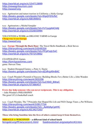 http://worldcat.org/oclc/154713899
http://newagritourism.com
http://wwoof.org
book: Agritourism and nature tourism in California; by Holly George
http://books.google.com/books?id=l0ipQYSTuTsC
http://worldcat.org/oclc/68190641
book: Agritourism; by Michal Sznajder
http://books.google.com/books?id=Fz7yygAACAAJ
http://worldcat.org/oclc/232655994
VOLUNTEER to WORK on ORGANIC FARMS in Europe
Cheap way to see Europe
http://wwoof.org
book: Europe Through the Back Door: The Travel Skills Handbook; by Rick Steves
http://librarything.com/work/10549354
http://books.google.com/books?id=lTCpFszJc5sC
http://worldcat.org/oclc/707253662
CO-OPERATIVE Games
http://familypastimes.com
game: Harvest Time
book: Student-Designed Games; by Peter A. Hastie
http://books.google.com/books?id=dZzRrg49nBAC
book: Coach Wooden's Pyramid of Success: Building Blocks For a Better Life; by John Wooden
http://librarything.com/work/303206
http://books.google.com/books?id=tu23SID_8WwC
http://worldcat.org/oclc/57366457
Every day help someone who can never reciprocate. This is my obligation.
~ John Wooden's PHILOSOPHY
The great UCLA basketball coach
book: Coach Wooden, The 7 Principles that Shaped His Life and Will Change Yours; by Pat Williams
http://librarything.com/work/10917754
http://books.google.com/books?id=_Ae6QAyCpHYC
http://worldcat.org/oclc/613427203
Those who bring Sunshine into the lives of others cannot keep it from themselves.
MIRACLE in WISCONSIN – a different kind of school lunch
feingold.org/PF/wisconsin1.html foodrevolution.org/askjohn/43.htm
 
