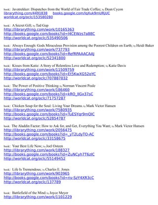 book: Javatrekker: Dispatches from the World of Fair Trade Coffee; by Dean Cycon
librarything.com/4491838 books.google.com/IqXuk9mURjUC
worldcat.org/oclc/153580280
book: A Secret Gift; by Ted Gup
http://librarything.com/work/10165363
http://books.google.com/books?id=l4CEWzs7a88C
http://worldcat.org/oclc/535490506
book: Always Enough: Gods Miraculous Provision among the Poorest Children on Earth; by Heidi Baker
http://librarything.com/work/737793
http://books.google.com/books?id=RefRPAAACAAJ
http://worldcat.org/oclc/52341800
book: Kisses from Katie: A Story of Relentless Love and Redemption; by Katie Davis
http://librarything.com/work/11509759
http://books.google.com/books?id=Et5KwXG52oYC
http://worldcat.org/oclc/707887032
book: The Power of Positive Thinking; by Norman Vincent Peale
http://librarything.com/work/186460
http://books.google.com/books?id=kRO_lIGx37sC
http://worldcat.org/oclc/71757287
book: Chicken Soup for the Soul: Living Your Dreams; by Mark Victor Hansen
http://librarything.com/work/7580935
http://books.google.com/books?id=TuESYqr9mQIC
http://worldcat.org/oclc/52854787
book: The Aladdin Factor: How to Ask for, and Get, Everything You Want; by Mark Victor Hansen
http://librarything.com/work/2056475
http://books.google.com/books?id=_yT2LdyTO-AC
http://worldcat.org/oclc/33158675
book: Your Best Life Now; by Joel Osteen
http://librarything.com/work/188327
http://books.google.com/books?id=ZuNCyh7T6zIC
http://worldcat.org/oclc/55149452
book: Life Is Tremendous; by Charles E. Jones
http://librarything.com/work/903965
http://books.google.com/books?id=nv-SzY4XR3cC
http://worldcat.org/oclc/137789
book: Battlefield of the Mind; by Joyce Meyer
http://librarything.com/work/1101229
 