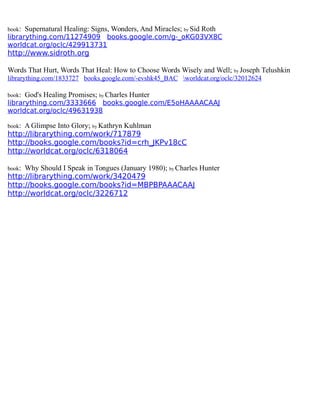 book: Supernatural Healing: Signs, Wonders, And Miracles; by Sid Roth
librarything.com/11274909 books.google.com/g-_oKG03VX8C
worldcat.org/oclc/429913731
http://www.sidroth.org
Words That Hurt, Words That Heal: How to Choose Words Wisely and Well; by Joseph Telushkin
librarything.com/1833727 books.google.com/-evshk45_BAC worldcat.org/oclc/32012624
book: God's Healing Promises; by Charles Hunter
librarything.com/3333666 books.google.com/E5oHAAAACAAJ
worldcat.org/oclc/49631938
book: A Glimpse Into Glory; by Kathryn Kuhlman
http://librarything.com/work/717879
http://books.google.com/books?id=crh_JKPv18cC
http://worldcat.org/oclc/6318064
book: Why Should I Speak in Tongues (January 1980); by Charles Hunter
http://librarything.com/work/3420479
http://books.google.com/books?id=MBPBPAAACAAJ
http://worldcat.org/oclc/3226712
 