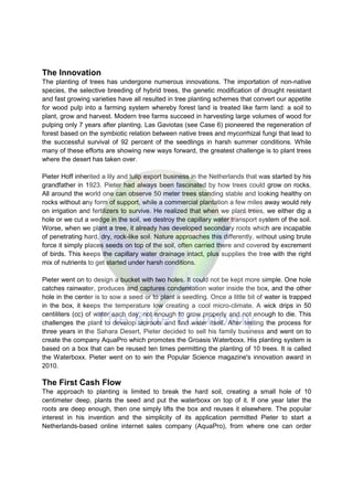 The Innovation
The planting of trees has undergone numerous innovations. The importation of non-native
species, the selective breeding of hybrid trees, the genetic modification of drought resistant
and fast growing varieties have all resulted in tree planting schemes that convert our appetite
for wood pulp into a farming system whereby forest land is treated like farm land: a soil to
plant, grow and harvest. Modern tree farms succeed in harvesting large volumes of wood for
pulping only 7 years after planting. Las Gaviotas (see Case 6) pioneered the regeneration of
forest based on the symbiotic relation between native trees and mycorrhizal fungi that lead to
the successful survival of 92 percent of the seedlings in harsh summer conditions. While
many of these efforts are showing new ways forward, the greatest challenge is to plant trees
where the desert has taken over.
Pieter Hoff inherited a lily and tulip export business in the Netherlands that was started by his
grandfather in 1923. Pieter had always been fascinated by how trees could grow on rocks.
All around the world one can observe 50 meter trees standing stable and looking healthy on
rocks without any form of support, while a commercial plantation a few miles away would rely
on irrigation and fertilizers to survive. He realized that when we plant trees, we either dig a
hole or we cut a wedge in the soil, we destroy the capillary water transport system of the soil.
Worse, when we plant a tree, it already has developed secondary roots which are incapable
of penetrating hard, dry, rock-like soil. Nature approaches this differently, without using brute
force it simply places seeds on top of the soil, often carried there and covered by excrement
of birds. This keeps the capillary water drainage intact, plus supplies the tree with the right
mix of nutrients to get started under harsh conditions.
Pieter went on to design a bucket with two holes. It could not be kept more simple. One hole
catches rainwater, produces and captures condensation water inside the box, and the other
hole in the center is to sow a seed or to plant a seedling. Once a little bit of water is trapped
in the box, it keeps the temperature low creating a cool micro-climate. A wick drips in 50
centiliters (cc) of water each day, not enough to grow properly and not enough to die. This
challenges the plant to develop taproots and find water itself. After testing the process for
three years in the Sahara Desert, Pieter decided to sell his family business and went on to
create the company AquaPro which promotes the Groasis Waterboxx. His planting system is
based on a box that can be reused ten times permitting the planting of 10 trees. It is called
the Waterboxx. Pieter went on to win the Popular Science magazine's innovation award in
2010.
The First Cash Flow
The approach to planting is limited to break the hard soil, creating a small hole of 10
centimeter deep, plants the seed and put the waterboxx on top of it. If one year later the
roots are deep enough, then one simply lifts the box and reuses it elsewhere. The popular
interest in his invention and the simplicity of its application permitted Pieter to start a
Netherlands-based online internet sales company (AquaPro), from where one can order
 