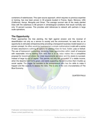 containers of waterboxxes. This open source approach, which requires no previous expertise
or training, has now been proven in 30 projects located in France, Spain, Morocco, USA
(California), Kenya, Mongolia and Oman. The average survival rate of the newly planted
trees with the waterboxx is 88 percent in climatological conditions that would normally see
only 10 percent success. This provides solid references to network with partners in large
scale operations.
The Opportunity
Pieter approaches the tree planting, the fight against erosion and the reversal of
desertification not only as a service to society and the environment, he sees this as an
opportunity to stimulate entrepreneurship providing a transparent business model based on a
proven concept. He offers would-be businessmen a simple mathematical model with a series
of basic assumptions outlining all options for planting trees for food, fodder, pulp or biofuel.
The use of transparent accounting, rendering these opportunities within reach of everyone
with reasonable returns starting from land that is of no value makes this a competitive
proposal for investment where the initial requirements are labor and the desire to succeed,
instead of large lay-out of capital. This permits not only the generation of a stable income,
when the deserted land turns green, and starts supporting the communities then it builds up
social capital. The trigger for success is the entrepreneurs who has the skills to make it
happen and the capacity to assess the risks. This is one of the core characteristics of The
Blue Economy.
GUNTER PAULI
Publication and dissemination of this article, including translations, require prior written consent.
Please contact pauli@zeri.org
……………………………………………………………………………………………………………
The Blue Economy | All rights reserved. © 2010, Pauli
 