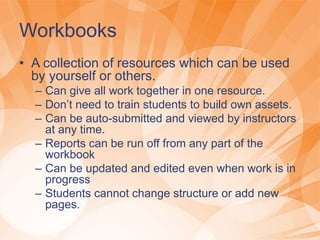 Workbooks
• A collection of resources which can be used
by yourself or others.
– Can give all work together in one resource.
– Don’t need to train students to build own assets.
– Can be auto-submitted and viewed by instructors
at any time.
– Reports can be run off from any part of the
workbook
– Can be updated and edited even when work is in
progress
– Students cannot change structure or add new
pages.
 