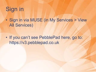 Sign in
• Sign in via MUSE (in My Services > View
All Services)
• If you can’t see PebblePad here, go to:
https://v3.pebblepad.co.uk
 