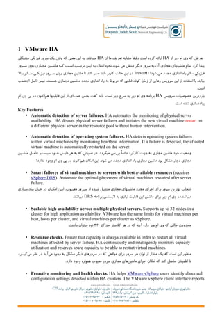 1 VMware HA
‫از‬ ‫ویر‬ ‫ام‬ ‫وی‬ ‫که‬ ‫تعریفی‬HA‫از‬ ‫ما‬ ‫تعریف‬ ‫مشابه‬ ‫دقیقا‬ ‫است‬ ‫کرده‬ ‫ارائه‬HA‫مش+کلی‬ ‫فیزیکی‬ ‫سرور‬ ‫یک‬ ‫وقتی‬ ‫که‬ ‫معنی‬ ‫این‬ ‫به‬ .‫میباشد‬
‫س+رور‬ ‫روی‬ ‫مج+ازی‬ ‫ماش+ین‬ ‫ک+ه‬ ‫اس+ت‬ ‫ترتی+ب‬ ‫ای+ن‬ ‫به‬ ‫انتقال‬ ‫شوند.نحوه‬ ‫می‬ ‫منتقل‬ ‫دیگر‬ ‫سرور‬ ‫به‬ ‫آن‬ ‫مجازی‬ ‫ماشینهای‬ ‫تمام‬ ‫کرد‬ ‫پیدا‬
) !‫شود‬ ‫می‬ ‫مجدد‬ ‫اندازی‬ ‫راه‬ ‫سالم‬ ‫فیزیکی‬restart‫ب+ال‬ ‫س+الم‬ ‫فیزیک+ی‬ ‫س+رور‬ ‫روی‬ ‫مجازی‬ ‫ماشین‬ ‫تا‬ ‫کند‬ ‫صبر‬ ‫باید‬ ‫کاربر‬ ‫حالت‬ ‫این‬ ‫در‬ .(
‫اجتن+اب‬ ‫قاب+ل‬ ‫غی+ر‬ ،‫هس+ت‬ ‫مج+ازی‬ ‫ماش+ین‬ ‫مجدد‬ ‫اندازی‬ ‫راه‬ ‫به‬ ‫مربوط‬ ‫که‬ ‫قطعی‬ ‫کوتاه‬ ‫زمان‬ ‫از‬ ‫رهایی‬ ‫سرویس‬ ‫این‬ ‫از‬ ‫استفاده‬ ‫با‬ .‫بیاید‬
.‫است‬
‫سرویس‬ ‫خصوصیات‬ ‫بارزترین‬HA‫ام‬ ‫وی‬ ‫پی‬ ‫در‬ ‫اکنون‬‫هم‬ ‫قابلیتها‬ ‫این‬ ‫از‬ ‫ای‬‫عمده‬ ‫بخش‬ ‫گفت‬ ‫باید‬ .‫است‬ ‫زیر‬ ‫شرح‬ ‫به‬ ‫ویر‬ ‫ام‬ ‫وی‬ ‫برنامه‬
.‫است‬ ‫شده‬ ‫سازی‬‫پیاده‬
Key Features
• Automatic detection of server failures. HA automates the monitoring of physical server
availability. HA detects physical server failures and initiates the new virtual machine restart on
a different physical server in the resource pool without human intervention.
• Automatic detection of operating system failures. HA detects operating system failures
within virtual machines by monitoring heartbeat information. If a failure is detected, the affected
virtual machine is automatically restarted on the server.
‫+ین‬+‫ماش‬ ‫+ل‬+‫عام‬ ‫+تم‬+‫سیس‬ ‫+ود‬+‫خ‬ ‫+ل‬+‫دلی‬ ‫هر‬ ‫به‬ ‫که‬ ‫صورتی‬ ‫در‬ .‫میگردد‬ ‫بررسی‬ ‫دائما‬ ‫کارکرد‬ ‫جهت‬ ‫به‬ ‫مجازی‬ ‫ماشین‬ ‫خود‬ ‫وضعیت‬
!‫ندارد‬ ‫وجود‬ ‫ام‬ ‫وی‬ ‫پی‬ ‫در‬ ‫اکنون‬‫هم‬ ‫امکان‬ ‫این‬ .‫شود‬ ‫می‬ ‫مجدد‬ ‫اندازی‬ ‫راه‬ ‫مجازی‬ ‫ماشین‬ ‫بود‬ ‫مشکل‬ ‫دچار‬ ‫مجازی‬
• Smart failover of virtual machines to servers with best available resources (requires
vSphere DRS). Automate the optimal placement of virtual machines restarted after server
failure.
‫+ازی‬+‫س‬‫پیاده‬ ‫ح+ال‬ ‫در‬ ‫امک+ان‬ ‫ای+ن‬ .‫معی+وب‬ ‫س+رور‬ ‫از‬ ‫ش+ده‬ ‫منتق+ل‬ ‫مجازی‬ ‫ماشینهای‬ ‫مجدد‬ ‫اجرای‬ ‫برای‬ ‫سرور‬ ‫بهترین‬ ‫انتخاب‬
‫برنامه‬ ‫لیسنس‬ ‫به‬ ‫نیازی‬ ‫قابلیت‬ ‫این‬ ‫داشتن‬ ‫برای‬ ‫ویر‬ ‫ام‬ ‫وی‬ ‫میباشد.در‬DRS.‫میباشد‬
• Scalable high availability across multiple physical servers. Supports up to 32 nodes in a
cluster for high application availability. VMware has the same limits for virtual machines per
host, hosts per cluster, and virtual machines per cluster as vSphere.
‫حداکثر‬ ‫کلستر‬ ‫هر‬ ‫در‬ ‫که‬ ‫آینه‬ ‫داره‬ ‫ویر‬ ‫ام‬ ‫وی‬ ‫که‬ ‫جالبی‬ ‫محدویت‬۳۲.‫داشت‬ ‫میتوان‬ ‫نود‬
• Resource checks. Ensure that capacity is always available in order to restart all virtual
machines affected by server failure. HA continuously and intelligently monitors capacity
utilization and reserves spare capacity to be able to restart virtual machines.
‫گی++رد‬‫می‬ ‫نظر‬ ‫در‬ ‫آید‬‫می‬ ‫وجود‬ ‫به‬ ‫مشکل‬ ‫دیگر‬ ‫سرورهای‬ ‫در‬ ‫که‬ ‫مواقعی‬ ‫برای‬ ‫سرور‬ ‫هر‬ ‫توان‬ ‫از‬ ‫مقدار‬ ‫یک‬ ‫که‬ ‫است‬ ‫این‬ ‫منظور‬
.‫دارد‬ ‫وجود‬ ‫همواره‬ ‫معیوب‬ ‫سرور‬ ‫مجازی‬ ‫های‬‫ماشین‬ ‫اجرای‬ ‫امکان‬ ‫که‬ ‫کند‬ ‫حاصل‬ ‫اطمینان‬ ‫تا‬
• Proactive monitoring and health checks. HA helps VMware vSphere users identify abnormal
configuration settings detected within HA clusters. The VMware vSphere client interface reports
 