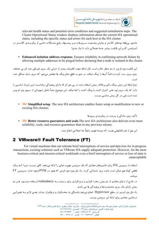 relevant health status and potential error conditions and suggested remediation steps. The
Cluster Operational Status window displays information about the current HA operational
status, including the specific status and errors for each host in the HA cluster.
‫در‬ ‫کلس+تر‬ ‫پیکربن+دی‬ ‫از‬ ‫ناش+ی‬ ‫مش+کلت‬ ‫رف+ع‬ ‫پیش+نهاد‬ ‫نی+ز‬ ‫و‬ ‫س+رورها‬ ‫وض+عیت‬ ‫نمایش‬ ‫و‬ ‫کلستر‬ ‫نودهای‬ ‫وقفه‬‫بی‬ ‫ماینتور‬
!‫جدی‬ ‫نیاز‬ ‫تا‬ ‫دارد‬ ‫تجملتی‬ ‫جنبه‬ ‫بیشتر‬ ‫قابلیت‬ ‫کاربر.این‬ ‫اینترفیس‬
• Enhanced isolation address response. Ensures reliability in confirming network failure by
allowing multiple addresses to be pinged before declaring that a node is isolated in the cluster.
‫مختلف‬ ‫پی‬ ‫ای‬ ‫چند‬ ‫فیزیکی‬ ‫سرور‬ ‫یک‬ ‫خرابی‬ ‫از‬ ‫بیشتر‬ ‫اطمینان‬ ‫جهت‬ ‫اینکه‬ ‫اول‬ .‫است‬ ‫جالب‬ ‫منظر‬ ‫دو‬ ‫از‬ ‫ویر‬ ‫ام‬ ‫وی‬ ‫قابلیت‬ ‫این‬
‫شده‬ ‫مشکل‬ ‫دچار‬ ‫سرور‬ ‫که‬ ‫شود‬‫می‬ ‫مطمئن‬ ‫ها‬ ‫پینگ‬ ‫تمام‬ ‫قطع‬ ‫صورت‬ ‫در‬ .‫میکند‬ ‫پینگ‬ ‫را‬ ‫ها‬‫آن‬ ‫دائما‬ ‫و‬ ‫کرده‬ ‫ست‬ ‫سرور‬ ‫روی‬
.‫است‬
‫را‬ ‫اساس+ی‬ ‫ای+راد‬ ‫ای+ن‬ ‫+ت‬+‫زیاداس‬ ‫پیچیدگی‬ ‫دارای‬ ‫که‬ ‫ام‬ ‫وی‬ ‫پی‬ ‫در‬ ‫شده‬ ‫استفاده‬ ‫روش‬ ‫برخلف‬ ‫دائم‬ ‫پینگ‬ ‫روش‬ ‫این‬ ‫اینکه‬ ‫دوم‬
‫+ر‬+‫وی‬ ‫ام‬ ‫وی‬ ‫+وی‬+‫س‬ ‫از‬ ‫تمهیداتی‬ ‫شامل‬ ‫حتما‬ ‫موضوع‬ ‫این‬ .‫میکند‬ ‫ایفا‬ ‫را‬ ‫کننده‬ ‫پینگ‬ ‫یا‬ ‫کننده‬ ‫کنترل‬ ‫نقش‬ ‫سرور/نود‬ ‫یک‬ ‫که‬ ‫دارد‬
.‫نیست‬ ‫مناسبی‬ ‫روش‬ ‫کل‬ ‫در‬ ‫ولی‬ ‫است‬ ‫شده‬
• Simplified setup. The new HA architecture enables faster setup or modification to new or
existing HA clusters.
‫سرورها‬ ‫پیکربندی‬ ‫در‬ ‫سرعت‬ ‫و‬ ‫سادگی‬ ‫روی‬ ‫تأکید‬
• Better resource guarantees and scale.The new HA architecture also delivers even more
reliability, scale, and resource guarantees than in any previous release.
.‫شده‬ ‫انجام‬ ‫اصلحی‬ ‫چه‬ ‫دقیقا‬ ‫فهمید‬ ‫نمیشه‬ ‫که‬ ‫هست‬ ‫قابلتهایی‬ ‫اون‬ ‫از‬ ‫هم‬ ‫این‬
2 VMware® Fault Tolerance (FT)
For virtual machines that can tolerate brief interruptions of service and data loss for in-progress
transactions, existing solutions such as VMware HA supply adequate protection. However, for the most
business-critical and mission-critical workloads even a brief interruption of service or loss of state is
unacceptable.
‫سرویس‬ ‫از‬ ‫استفاده‬HA‫+ک‬+‫ی‬ ‫+ه‬+‫ک‬ ‫+را‬+‫چ‬ ‫+ت‬+‫نیس‬ ‫کافی‬ ‫دهند‬‫می‬ ‫ارائه‬ ‫را‬ ‫حیاتی‬ ‫و‬ ‫مهم‬ ‫سرویس‬ ‫یک‬ ‫که‬ ‫مجازی‬ ‫های‬‫ماشین‬ ‫برای‬
‫در‬ ‫هنوز‬ ‫که‬ ‫ویر‬ ‫ام‬ ‫وی‬ ‫ویژه‬ ‫حل‬ ‫راه‬ .‫گردد‬ ‫خساراتی‬ ‫بروز‬ ‫باعث‬ ‫است‬ ‫ممکن‬ ‫هم‬ ‫کوتاه‬ ‫قطعی‬PVM‫س+رویس‬ ‫ندارد‬ ‫وجود‬FT
.‫میباشد‬
‫+ه‬+‫ب‬ ‫رسیدن‬ ‫برای‬ ‫افزاری‬ ‫نرم‬ ‫و‬ ‫افزاری‬ ‫سخت‬ ‫روش‬ ‫دو‬ ‫از‬ ‫مجازی‬ ‫دنیای‬ ‫از‬ ‫خارج‬ ‫در‬redundancy‫دو‬ ‫+ر‬+‫ه‬ .‫+ود‬+‫میش‬ ‫+تفاده‬+‫اس‬
.‫باشند‬ ‫می‬ ‫ها‬ ‫پیچیدگی‬ ‫و‬ ‫ها‬‫محدودیت‬ ‫سری‬ ‫یک‬ ‫دارای‬ ‫روش‬
‫سطح‬ ‫در‬ ‫ویر‬ ‫ام‬ ‫وی‬ ‫حل‬ ‫راه‬Hypervisor‫تغییرات+ی‬ ‫ب+ه‬ ‫لزم‬ ‫یعن+ی‬ ‫ن+دارد‬ ‫اف+زار‬‫نرم‬ ‫و‬ ‫افزار‬‫سخت‬ ‫به‬ ‫وابستگی‬ ‫شود‬‫می‬ ‫انجام‬
.‫نیست‬ ‫سرویس‬ ‫این‬ ‫ارائه‬ ‫برای‬ ‫مجازی‬ ‫درماشین‬
 