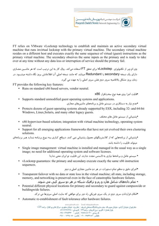 FT relies on VMware vLockstep technology to establish and maintain an active secondary virtual
machine that runs invirtual lockstep with the primary virtual machine. The secondary virtual machine
resides on a different host and executes exactly the same sequence of virtual (guest) instructions as the
primary virtual machine. The secondary observes the same inputs as the primary and is ready to take
over at any time without any data loss or interruption of service should the primary fail.
‫تکلنولوژی‬ ‫از‬ ‫ویر‬ ‫ام‬ ‫وی‬vLockstep‫تحقق‬ ‫برای‬FT‫هر‬ ‫که‬ ‫است‬ ‫ترتیب‬ ‫این‬ ‫به‬ ‫کار‬ ‫روال‬ .‫کند‬‫می‬ ‫استفاده‬‫مج+ازی‬ ‫ماش+ین‬
‫نسخه‬ ‫یک‬ ‫دارای‬secondary‫یا‬Redundant‫در‬ .‫میش++ود‬ ‫داشته‬ ‫نگاه‬ ‫بروز‬ ‫اطلعاتش‬ ‫آن‬ ‫اصلی‬ ‫نسخه‬ ‫مانند‬ ‫که‬ ‫میباشد‬
‫گیر‬ ‫می‬ ‫عهده‬ ‫به‬ ‫را‬ ‫اصلی‬ ‫سرور‬ ‫نقش‬ ‫دوم‬ ‫سرور‬ ‫بلفاصبه‬ ‫مشکل‬ ‫بروز‬ ‫زمان‬.‫د‬
FT provides the following key features:
• Runs on standard x86 based servers, vendor neutral.
•‫افزار‬‫سخت‬ ‫نوع‬ ‫همه‬ ‫روی‬ ‫اجرا‬ ‫قابلت‬x86
• Supports standard unmodified guest operating systems and applications.
•‫مجازی‬ ‫های‬‫ماشین‬ ‫های‬‫برنامه‬ ‫و‬ ‫عامل‬ ‫سیستم‬ ‫در‬ ‫دستکاری‬ ‫به‬ ‫نیاز‬ ‫عدم‬
• Protects dozens of guest operating systems already supported by ESX, including 32- and 64-bit
Windows, Linux,Solaris, and many other legacy guests.
•‫مختلف‬ ‫های‬ ‫عامل‬ ‫سیستم‬ ‫از‬ ‫پشتیبانی‬
• x86 hypervisor-based solution; integration with virtual machine technology, operating system
neutral.
• Support for all emerging applications frameworks that have not yet evolved their own clustering
solutions.
•‫ای‬‫برن+امه‬ ‫ه+ر‬ ‫ن+دارد‬ ‫برن+امه‬ ‫ن+وع‬ ‫ب+ه‬ ‫ک+اری‬ ‫واقع‬‫در‬ .‫کنند‬ ‫نمی‬ ‫پشتیبانی‬ ‫معمول‬ ‫کلسترینگهای‬ ‫از‬ ‫که‬ ‫هایی‬‫برنامه‬ ‫از‬ ‫پشتیبانی‬
.‫باشد‬ ‫داشته‬ ‫را‬ ‫قابلیت‬ ‫میتواند‬
• Single image management: virtual machine is installed and managed in the usual way as a single
image; no need for additional operating system and software licenses.
•!‫نداره‬ ‫معنی‬ ‫ایران‬ ‫تو‬ ‫قابلیت‬ ‫این‬ .‫ندارند‬ ‫مجدد‬ ‫لسنس‬ ‫به‬ ‫نیازی‬ ‫ها‬‫برنامه‬ ‫و‬ ‫عامل‬ ‫سیستم‬
• vLockstep guarantees: the primary and secondary execute exactly the same x86 instruction
sequences.
•‫دوم‬ ‫و‬ ‫اصلی‬ ‫مجازی‬ ‫ماشین‬ ‫دو‬ ‫هر‬ ‫در‬ ‫دستورات‬ ‫تمام‬ ‫منظم‬ ‫و‬ ‫دقیق‬ ‫اجرای‬
• Transparent failover with no data or state loss in the virtual machine; all state, including storage,
memory, and networking is preserved even in the face of catastrophic hardware failures.
•.‫شوند‬ ‫می‬ ‫کپی‬ ‫سرور‬ ‫دو‬ ‫هر‬ ‫در‬ ‫شبکه‬ ‫ترافیک‬ ‫و‬ ‫رم‬ ‫و‬ ‫هارد‬ ‫شامل‬ ‫های‬‫داده‬ ‫تمام‬
• Potential different physical locations for primary and secondary to guard against campuswide or
buildingwide failures.
•.‫ترکد‬ ‫می‬ ‫سرورها‬ ‫اصلی‬ ‫سایت‬ ‫که‬ ‫مواقعی‬ ‫برای‬ ‫دور‬ ‫راه‬ ‫فیزیکی‬ ‫سرور‬ ‫یک‬ ‫در‬ ‫دوم‬ ‫سرور‬ ‫قراردادن‬ ‫امکان‬
• Automatic re-establishment of fault tolerance after hardware failures.
 