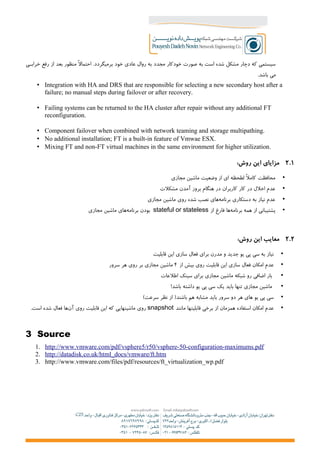 ‫+ی‬+‫خراب‬ ‫رفع‬ ‫از‬ ‫بعد‬ ‫منظور‬ ‫احتمال‬ .‫برمیگردد‬ ‫خود‬ ‫عادی‬ ‫روال‬ ‫به‬ ‫مجدد‬ ‫خودکار‬ ‫صورت‬ ‫به‬ ‫است‬ ‫شده‬ ‫مشکل‬ ‫دچار‬ ‫که‬ ‫سیستمی‬
.‫باشد‬ ‫می‬
• Integration with HA and DRS that are responsible for selecting a new secondary host after a
failure; no manual steps during failover or after recovery.
• Failing systems can be returned to the HA cluster after repair without any additional FT
reconfiguration.
• Component failover when combined with network teaming and storage multipathing.
• No additional installation; FT is a built-in feature of Vmwae ESX.
• Mixing FT and non-FT virtual machines in the same environment for higher utilization.
۲.۱:‫روش‬ ‫این‬ ‫مزایای‬
•‫مجازی‬ ‫ماشین‬ ‫وضعیت‬ ‫از‬ ‫ای‬ ‫لطحظه‬ ‫کامل‬ ‫محافظت‬
•‫مشکلت‬ ‫آمدن‬ ‫بروز‬ ‫هنگام‬ ‫در‬ ‫کاربران‬ ‫کار‬ ‫در‬ ‫اخلل‬ ‫عدم‬
•‫مجازی‬ ‫ماشین‬ ‫روی‬ ‫شده‬ ‫نصب‬ ‫های‬‫برنامه‬ ‫دستکاری‬ ‫به‬ ‫نیاز‬ ‫عدم‬
•‫از‬ ‫فارغ‬ ‫ها‬‫برنامه‬ ‫همه‬ ‫از‬ ‫پشتیبانی‬stateful or stateless‫مجازی‬ ‫ماشین‬ ‫های‬‫برنامه‬ ‫بودن‬
۲.۲:‫روش‬ ‫این‬ ‫معایب‬
•‫قابلیت‬ ‫این‬ ‫سازی‬ ‫فعال‬ ‫برای‬ ‫مدرن‬ ‫و‬ ‫جدید‬ ‫یو‬ ‫پی‬ ‫سی‬ ‫به‬ ‫نیاز‬
•‫از‬ ‫بیش‬ ‫روی‬ ‫قابلیت‬ ‫این‬ ‫سازی‬ ‫فعال‬ ‫امکان‬ ‫عدم‬۴‫سرور‬ ‫هر‬ ‫روی‬ ‫بر‬ ‫مجازی‬ ‫ماشین‬
•‫اطلعات‬ ‫سینک‬ ‫برای‬ ‫مجازی‬ ‫ماشین‬ ‫شبکه‬ ‫رو‬ ‫اضافی‬ ‫بار‬
•!‫باشد‬ ‫داشته‬ ‫یو‬ ‫پی‬ ‫سی‬ ‫یک‬ ‫باید‬ ‫تنها‬ ‫مجازی‬ ‫ماشین‬
•(‫سرعت‬ ‫نظر‬ ‫از‬ )‫باشند‬ ‫هم‬ ‫مشابه‬ ‫باید‬ ‫سرور‬ ‫دو‬ ‫هر‬ ‫های‬ ‫یو‬ ‫پی‬ ‫سی‬
•‫مانند‬ ‫قابلیتها‬ ‫برخی‬ ‫از‬ ‫همزمان‬ ‫استفاده‬ ‫امکان‬ ‫عدم‬snapshot.‫است‬ ‫شده‬ ‫فعال‬ ‫ها‬‫آن‬ ‫روی‬ ‫قابلیت‬ ‫این‬ ‫که‬ ‫ماشینهایی‬ ‫روی‬
3 Source
1. http://www.vmware.com/pdf/vsphere5/r50/vsphere-50-configuration-maximums.pdf
2. http://datadisk.co.uk/html_docs/vmware/ft.htm
3. http://www.vmware.com/files/pdf/resources/ft_virtualization_wp.pdf
 