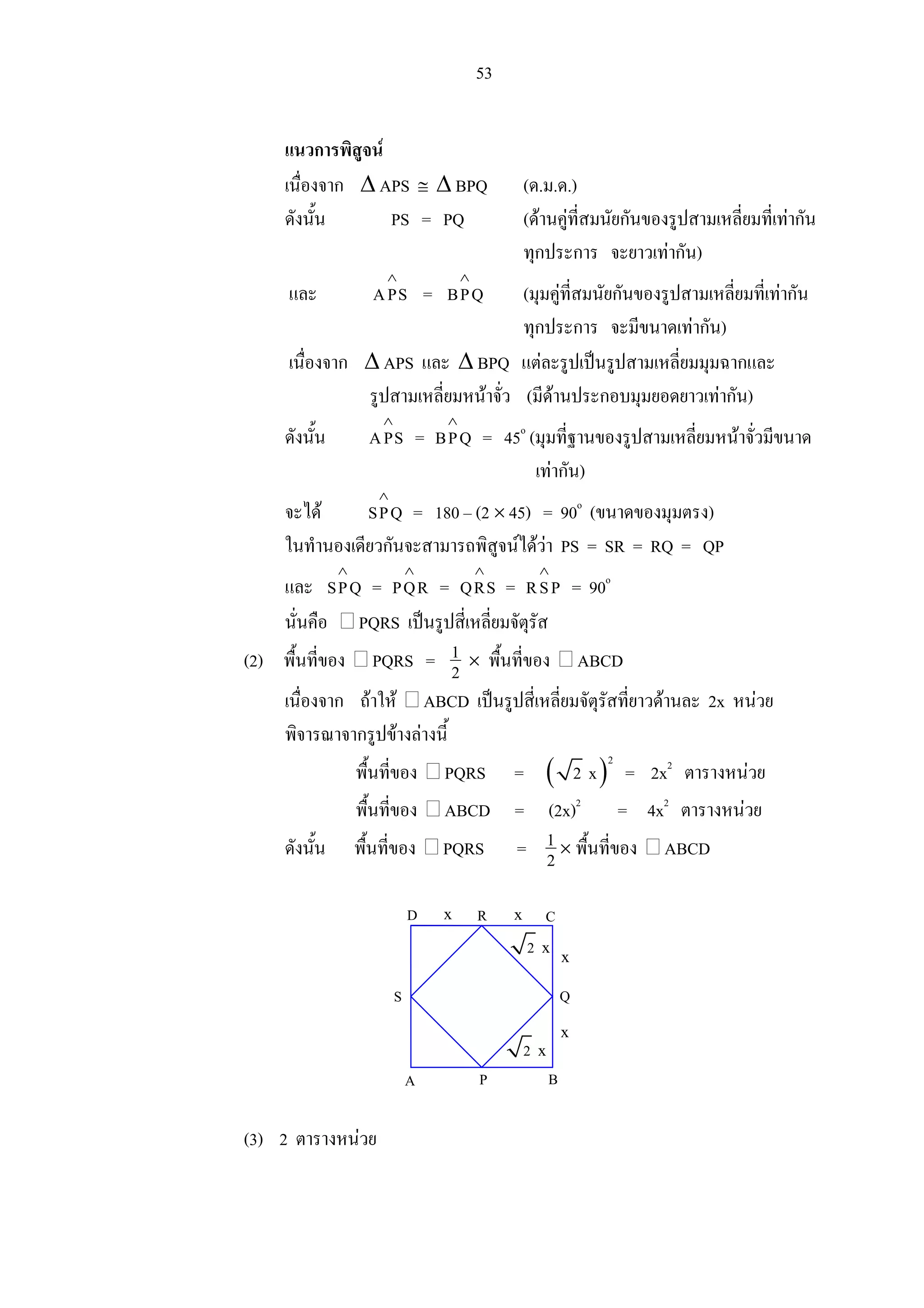 53
แนวการพิสูจน
เนื่องจาก ∆ APS ≅ ∆ BPQ (ด.ม.ด.)
ดังนั้น PS = PQ (ดานคูที่สมนัยกันของรูปสามเหลี่ยมที่เทากัน
ทุกประการ จะยาวเทากัน)
และ APS
∧
= BPQ
∧
(มุมคูที่สมนัยกันของรูปสามเหลี่ยมที่เทากัน
ทุกประการ จะมีขนาดเทากัน)
เนื่องจาก ∆ APS และ ∆ BPQ แตละรูปเปนรูปสามเหลี่ยมมุมฉากและ
รูปสามเหลี่ยมหนาจั่ว (มีดานประกอบมุมยอดยาวเทากัน)
ดังนั้น APS
∧
= BPQ
∧
= 45o
(มุมที่ฐานของรูปสามเหลี่ยมหนาจั่วมีขนาด
เทากัน)
จะได SPQ
∧
= 180 – (2 × 45) = 90o
(ขนาดของมุมตรง)
ในทํานองเดียวกันจะสามารถพิสูจนไดวา PS = SR = RQ = QP
และ SPQ
∧
= PQR
∧
= QRS
∧
= RSP
∧
= 90o
นั่นคือ PQRS เปนรูปสี่เหลี่ยมจัตุรัส
(2) พื้นที่ของ PQRS = 1
2 × พื้นที่ของ ABCD
เนื่องจาก ถาให ABCD เปนรูปสี่เหลี่ยมจัตุรัสที่ยาวดานละ 2x หนวย
พิจารณาจากรูปขางลางนี้
พื้นที่ของ PQRS = ( )
2
2 x = 2x2
ตารางหนวย
พื้นที่ของ ABCD = (2x)2
= 4x2
ตารางหนวย
ดังนั้น พื้นที่ของ PQRS = 1
2 × พื้นที่ของ ABCD
(3) 2 ตารางหนวย
x x
x
x
QS
D C
A P B
R
2 x
2 x
 