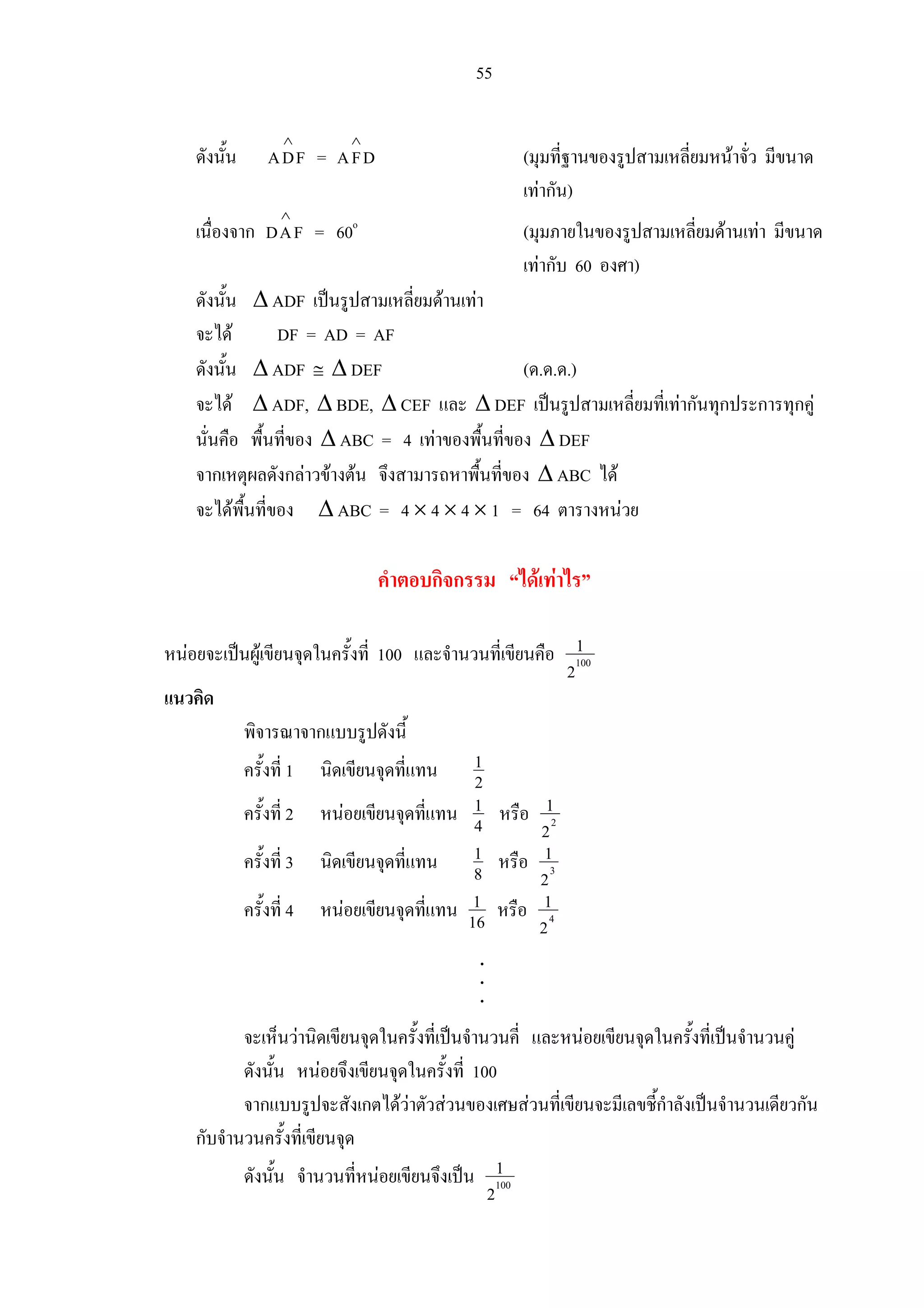 55
ดังนั้น ADF
∧
= AFD
∧
(มุมที่ฐานของรูปสามเหลี่ยมหนาจั่ว มีขนาด
เทากัน)
เนื่องจาก DAF
∧
= 60o
(มุมภายในของรูปสามเหลี่ยมดานเทา มีขนาด
เทากับ 60 องศา)
ดังนั้น ∆ ADF เปนรูปสามเหลี่ยมดานเทา
จะได DF = AD = AF
ดังนั้น ∆ ADF ≅ ∆ DEF (ด.ด.ด.)
จะได ∆ ADF, ∆ BDE, ∆ CEF และ ∆ DEF เปนรูปสามเหลี่ยมที่เทากันทุกประการทุกคู
นั่นคือ พื้นที่ของ ∆ ABC = 4 เทาของพื้นที่ของ ∆ DEF
จากเหตุผลดังกลาวขางตน จึงสามารถหาพื้นที่ของ ∆ ABC ได
จะไดพื้นที่ของ ∆ ABC = 4 × 4 × 4 × 1 = 64 ตารางหนวย
คําตอบกิจกรรม “ไดเทาไร”
หนอยจะเปนผูเขียนจุดในครั้งที่ 100 และจํานวนที่เขียนคือ 100
1
2
แนวคิด
พิจารณาจากแบบรูปดังนี้
ครั้งที่ 1 นิดเขียนจุดที่แทน 1
2
ครั้งที่ 2 หนอยเขียนจุดที่แทน 1
4 หรือ 2
1
2
ครั้งที่ 3 นิดเขียนจุดที่แทน 1
8 หรือ 3
1
2
ครั้งที่ 4 หนอยเขียนจุดที่แทน 1
16 หรือ 4
1
2
จะเห็นวานิดเขียนจุดในครั้งที่เปนจํานวนคี่ และหนอยเขียนจุดในครั้งที่เปนจํานวนคู
ดังนั้น หนอยจึงเขียนจุดในครั้งที่ 100
จากแบบรูปจะสังเกตไดวาตัวสวนของเศษสวนที่เขียนจะมีเลขชี้กําลังเปนจํานวนเดียวกัน
กับจํานวนครั้งที่เขียนจุด
ดังนั้น จํานวนที่หนอยเขียนจึงเปน 100
1
2
.
.
.
 