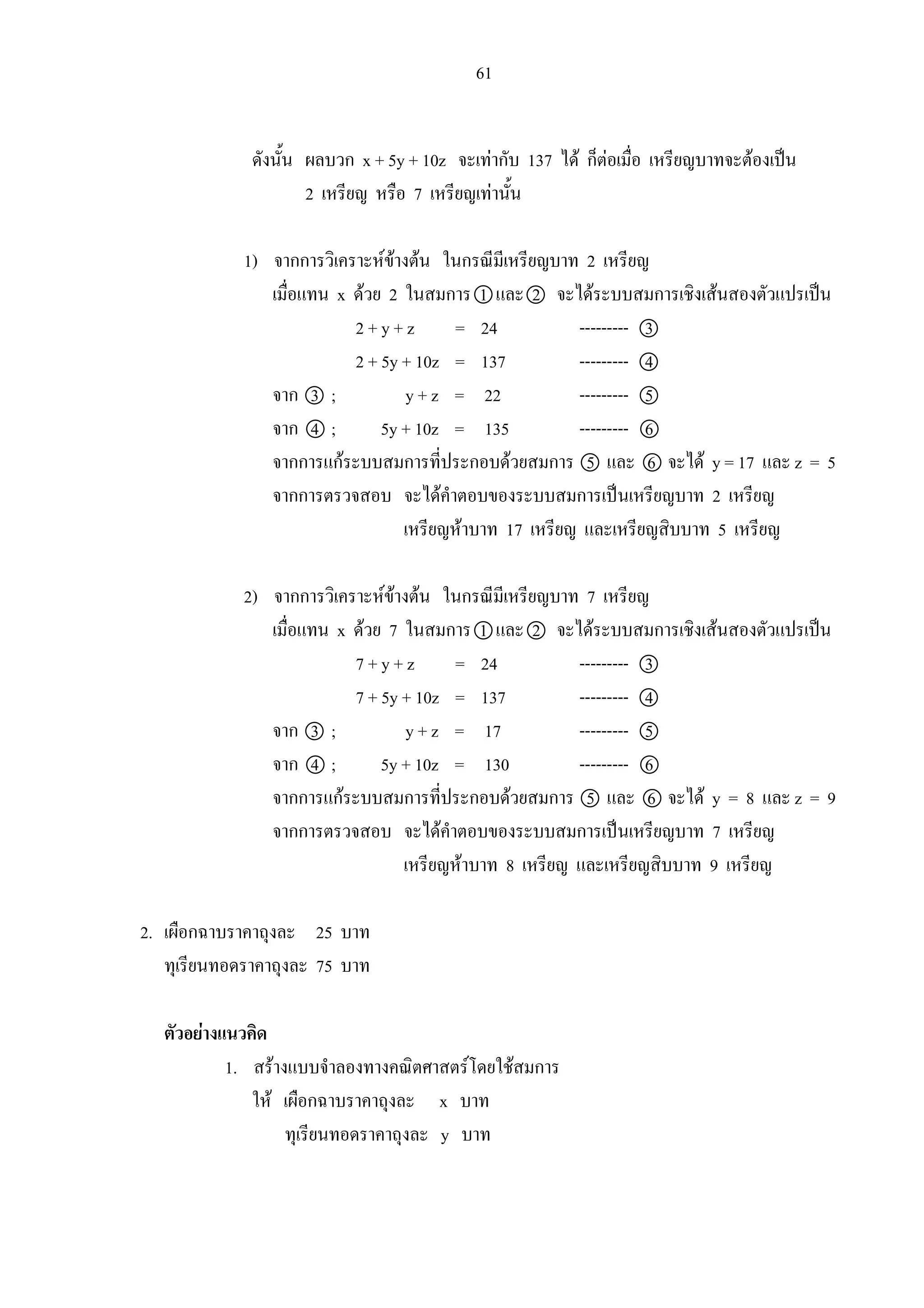 61
ดังนั้น ผลบวก x + 5y + 10z จะเทากับ 137 ได ก็ตอเมื่อ เหรียญบาทจะตองเปน
2 เหรียญ หรือ 7 เหรียญเทานั้น
1) จากการวิเคราะหขางตน ในกรณีมีเหรียญบาท 2 เหรียญ
เมื่อแทน x ดวย 2 ในสมการ 1 และ 2 จะไดระบบสมการเชิงเสนสองตัวแปรเปน
2 + y + z = 24 --------- 3
2 + 5y + 10z = 137 --------- 4
จาก 3 ; y + z = 22 --------- 5
จาก 4 ; 5y + 10z = 135 --------- 6
จากการแกระบบสมการที่ประกอบดวยสมการ 5 และ 6 จะได y = 17 และ z = 5
จากการตรวจสอบ จะไดคําตอบของระบบสมการเปนเหรียญบาท 2 เหรียญ
เหรียญหาบาท 17 เหรียญ และเหรียญสิบบาท 5 เหรียญ
2) จากการวิเคราะหขางตน ในกรณีมีเหรียญบาท 7 เหรียญ
เมื่อแทน x ดวย 7 ในสมการ 1 และ 2 จะไดระบบสมการเชิงเสนสองตัวแปรเปน
7 + y + z = 24 --------- 3
7 + 5y + 10z = 137 --------- 4
จาก 3 ; y + z = 17 --------- 5
จาก 4 ; 5y + 10z = 130 --------- 6
จากการแกระบบสมการที่ประกอบดวยสมการ 5 และ 6 จะได y = 8 และ z = 9
จากการตรวจสอบ จะไดคําตอบของระบบสมการเปนเหรียญบาท 7 เหรียญ
เหรียญหาบาท 8 เหรียญ และเหรียญสิบบาท 9 เหรียญ
2. เผือกฉาบราคาถุงละ 25 บาท
ทุเรียนทอดราคาถุงละ 75 บาท
ตัวอยางแนวคิด
1. สรางแบบจําลองทางคณิตศาสตรโดยใชสมการ
ให เผือกฉาบราคาถุงละ x บาท
ทุเรียนทอดราคาถุงละ y บาท
 