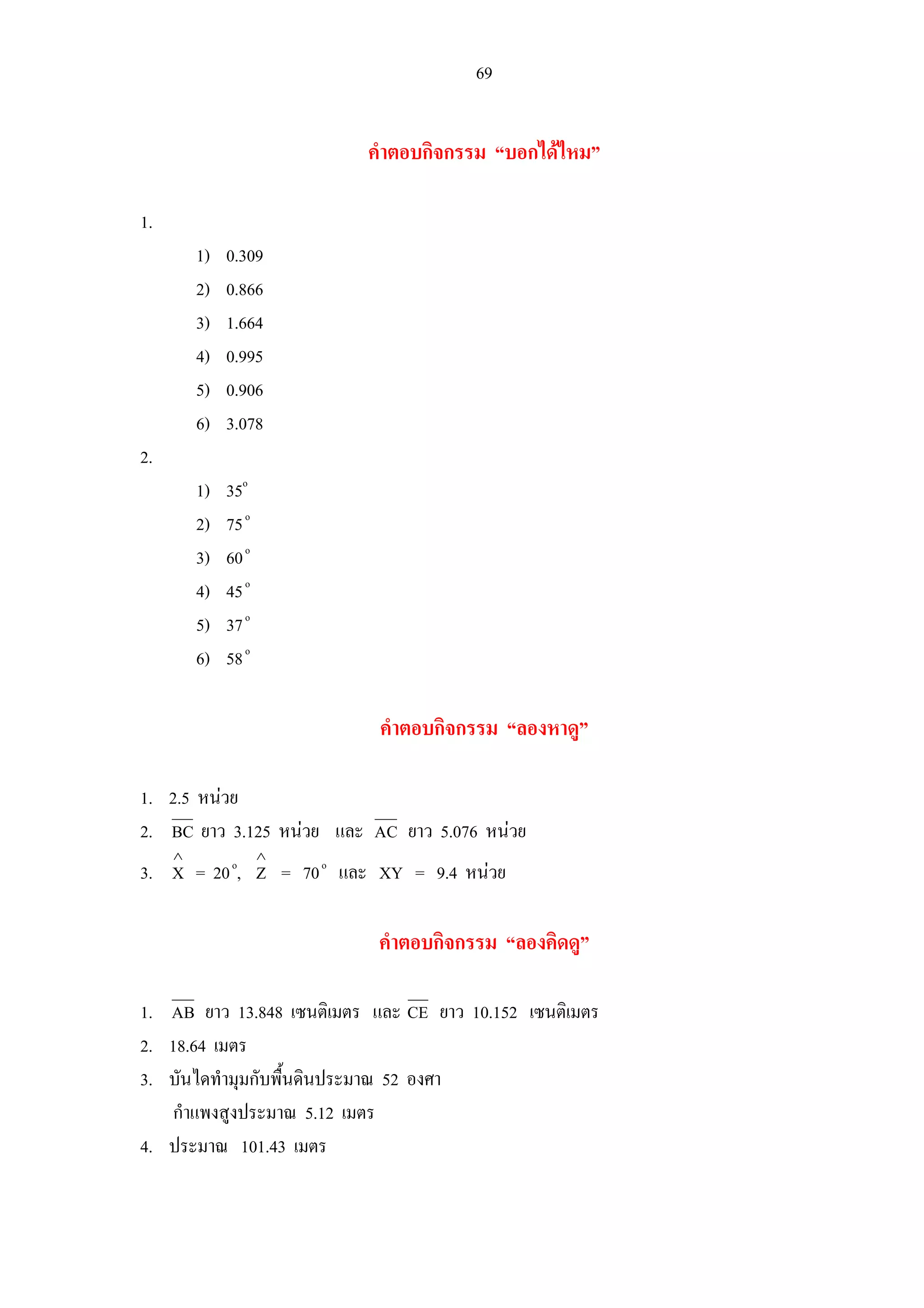 69
คําตอบกิจกรรม “บอกไดไหม”
1.
1) 0.309
2) 0.866
3) 1.664
4) 0.995
5) 0.906
6) 3.078
2.
1) 35o
2) 75o
3) 60o
4) 45o
5) 37o
6) 58o
คําตอบกิจกรรม “ลองหาดู”
1. 2.5 หนวย
2. BC ยาว 3.125 หนวย และ AC ยาว 5.076 หนวย
3. X
∧
= 20o
, Z
∧
= 70o
และ XY = 9.4 หนวย
คําตอบกิจกรรม “ลองคิดดู”
1. AB ยาว 13.848 เซนติเมตร และ CE ยาว 10.152 เซนติเมตร
2. 18.64 เมตร
3. บันไดทํามุมกับพื้นดินประมาณ 52 องศา
กําแพงสูงประมาณ 5.12 เมตร
4. ประมาณ 101.43 เมตร
 