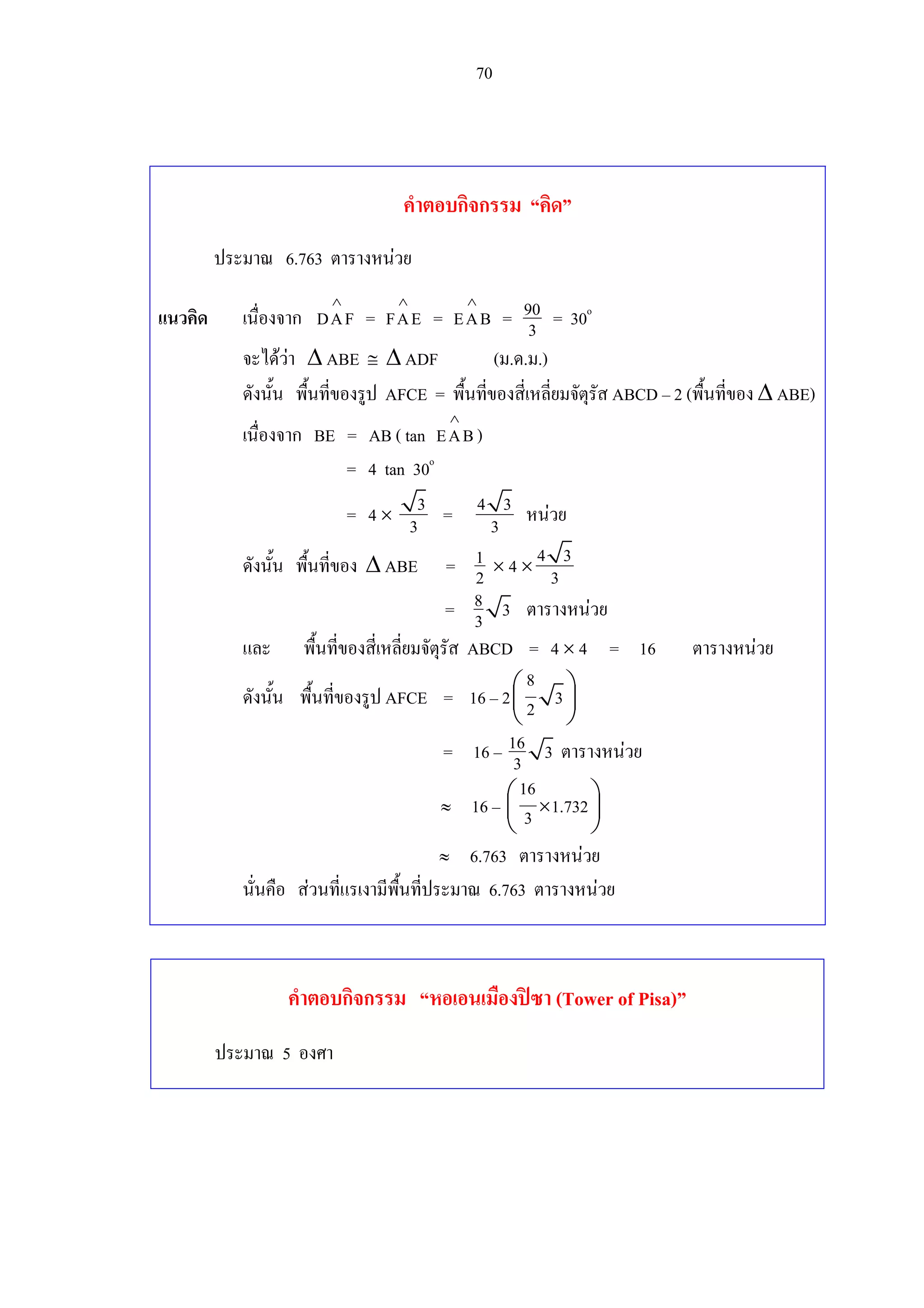 70
คําตอบกิจกรรม “คิด”
ประมาณ 6.763 ตารางหนวย
แนวคิด เนื่องจาก DAF
∧
= FAE
∧
= EAB
∧
= 90
3 = 30o
จะไดวา ∆ ABE ≅ ∆ ADF (ม.ด.ม.)
ดังนั้น พื้นที่ของรูป AFCE = พื้นที่ของสี่เหลี่ยมจัตุรัส ABCD – 2 (พื้นที่ของ ∆ ABE)
เนื่องจาก BE = AB ( tan EAB
∧
)
= 4 tan 30o
= 4 ×
3
3 = 4 3
3 หนวย
ดังนั้น พื้นที่ของ ∆ ABE = 1
2 × 4 ×
4 3
3
= 8 33 ตารางหนวย
และ พื้นที่ของสี่เหลี่ยมจัตุรัส ABCD = 4 × 4 = 16 ตารางหนวย
ดังนั้น พื้นที่ของรูป AFCE = 16 – 2
8
32
 
 
 
= 16 – 16 33 ตารางหนวย
≈ 16 –
16
1.7323 ×
 
 
 
≈ 6.763 ตารางหนวย
นั่นคือ สวนที่แรเงามีพื้นที่ประมาณ 6.763 ตารางหนวย
คําตอบกิจกรรม “หอเอนเมืองปซา (Tower of Pisa)”
ประมาณ 5 องศา
 