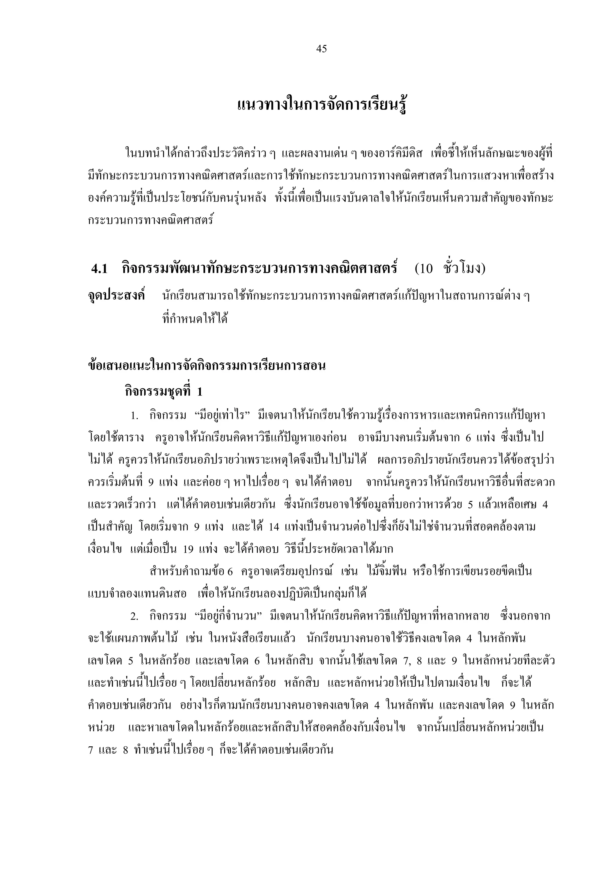 45
แนวทางในการจัดการเรียนรู
ในบทนําไดกลาวถึงประวัติคราว ๆ และผลงานเดน ๆ ของอารคิมีดิส เพื่อชี้ใหเห็นลักษณะของผูที่
มีทักษะกระบวนการทางคณิตศาสตรและการใชทักษะกระบวนการทางคณิตศาสตรในการแสวงหาเพื่อสราง
องคความรูที่เปนประโยชนกับคนรุนหลัง ทั้งนี้เพื่อเปนแรงบันดาลใจใหนักเรียนเห็นความสําคัญของทักษะ
กระบวนการทางคณิตศาสตร
4.1 กิจกรรมพัฒนาทักษะกระบวนการทางคณิตศาสตร (10 ชั่วโมง)
จุดประสงค นักเรียนสามารถใชทักษะกระบวนการทางคณิตศาสตรแกปญหาในสถานการณตาง ๆ
ที่กําหนดใหได
ขอเสนอแนะในการจัดกิจกรรมการเรียนการสอน
กิจกรรมชุดที่ 1
1. กิจกรรม “มีอยูเทาไร” มีเจตนาใหนักเรียนใชความรูเรื่องการหารและเทคนิคการแกปญหา
โดยใชตาราง ครูอาจใหนักเรียนคิดหาวิธีแกปญหาเองกอน อาจมีบางคนเริ่มตนจาก 6 แทง ซึ่งเปนไป
ไมได ครูควรใหนักเรียนอภิปรายวาเพราะเหตุใดจึงเปนไปไมได ผลการอภิปรายนักเรียนควรไดขอสรุปวา
ควรเริ่มตนที่ 9 แทง และคอย ๆ หาไปเรื่อย ๆ จนไดคําตอบ จากนั้นครูควรใหนักเรียนหาวิธีอื่นที่สะดวก
และรวดเร็วกวา แตไดคําตอบเชนเดียวกัน ซึ่งนักเรียนอาจใชขอมูลที่บอกวาหารดวย 5 แลวเหลือเศษ 4
เปนสําคัญ โดยเริ่มจาก 9 แทง และได 14 แทงเปนจํานวนตอไปซึ่งก็ยังไมใชจํานวนที่สอดคลองตาม
เงื่อนไข แตเมื่อเปน 19 แทง จะไดคําตอบ วิธีนี้ประหยัดเวลาไดมาก
สําหรับคําถามขอ 6 ครูอาจเตรียมอุปกรณ เชน ไมจิ้มฟน หรือใชการเขียนรอยขีดเปน
แบบจําลองแทนดินสอ เพื่อใหนักเรียนลองปฏิบัติเปนกลุมก็ได
2. กิจกรรม “มีอยูกี่จํานวน” มีเจตนาใหนักเรียนคิดหาวิธีแกปญหาที่หลากหลาย ซึ่งนอกจาก
จะใชแผนภาพตนไม เชน ในหนังสือเรียนแลว นักเรียนบางคนอาจใชวิธีคงเลขโดด 4 ในหลักพัน
เลขโดด 5 ในหลักรอย และเลขโดด 6 ในหลักสิบ จากนั้นใชเลขโดด 7, 8 และ 9 ในหลักหนวยทีละตัว
และทําเชนนี้ไปเรื่อย ๆ โดยเปลี่ยนหลักรอย หลักสิบ และหลักหนวยใหเปนไปตามเงื่อนไข ก็จะได
คําตอบเชนเดียวกัน อยางไรก็ตามนักเรียนบางคนอาจคงเลขโดด 4 ในหลักพัน และคงเลขโดด 9 ในหลัก
หนวย และหาเลขโดดในหลักรอยและหลักสิบใหสอดคลองกับเงื่อนไข จากนั้นเปลี่ยนหลักหนวยเปน
7 และ 8 ทําเชนนี้ไปเรื่อย ๆ ก็จะไดคําตอบเชนเดียวกัน
 