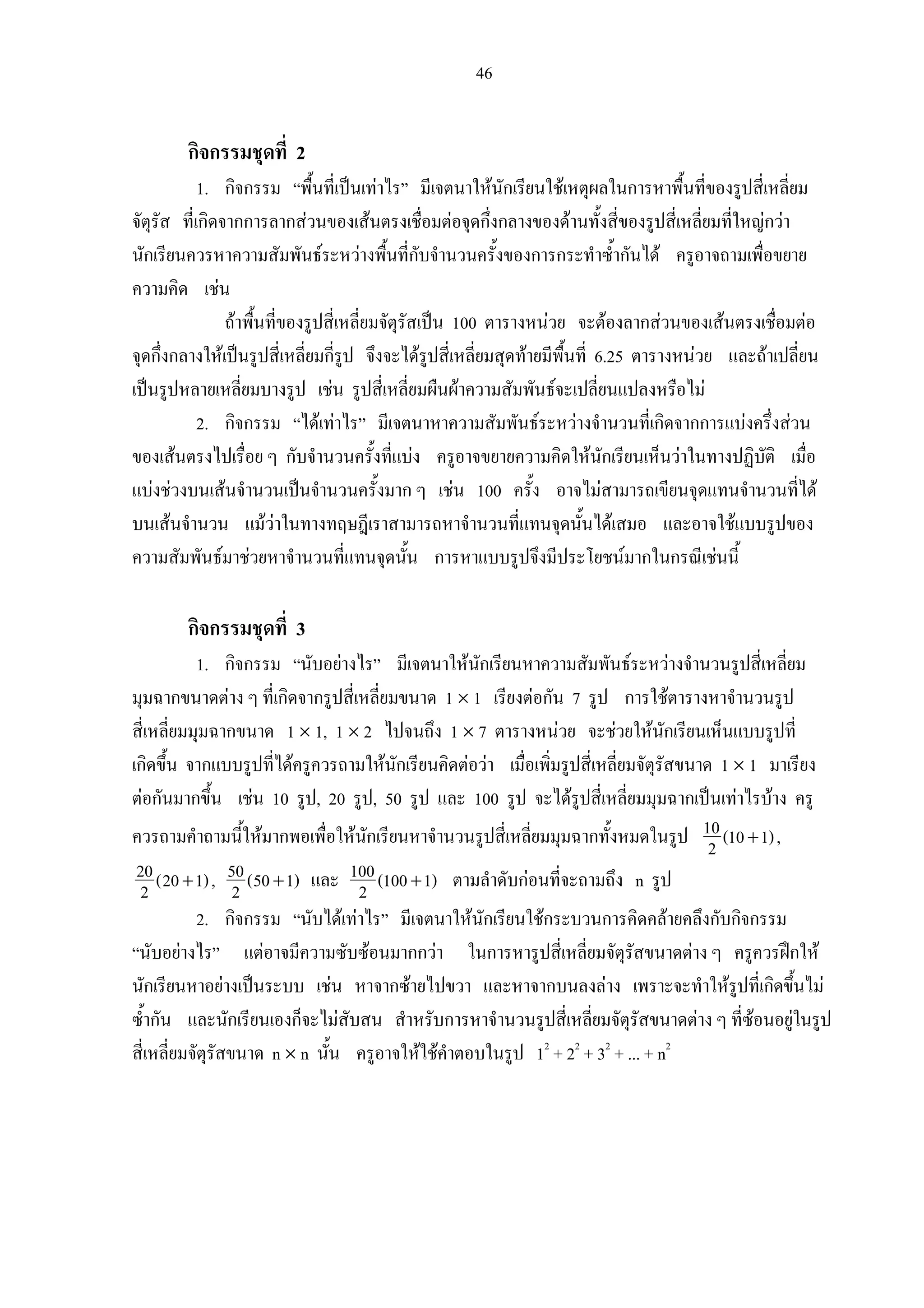 46
กิจกรรมชุดที่ 2
1. กิจกรรม “พื้นที่เปนเทาไร” มีเจตนาใหนักเรียนใชเหตุผลในการหาพื้นที่ของรูปสี่เหลี่ยม
จัตุรัส ที่เกิดจากการลากสวนของเสนตรงเชื่อมตอจุดกึ่งกลางของดานทั้งสี่ของรูปสี่เหลี่ยมที่ใหญกวา
นักเรียนควรหาความสัมพันธระหวางพื้นที่กับจํานวนครั้งของการกระทําซ้ํากันได ครูอาจถามเพื่อขยาย
ความคิด เชน
ถาพื้นที่ของรูปสี่เหลี่ยมจัตุรัสเปน 100 ตารางหนวย จะตองลากสวนของเสนตรงเชื่อมตอ
จุดกึ่งกลางใหเปนรูปสี่เหลี่ยมกี่รูป จึงจะไดรูปสี่เหลี่ยมสุดทายมีพื้นที่ 6.25 ตารางหนวย และถาเปลี่ยน
เปนรูปหลายเหลี่ยมบางรูป เชน รูปสี่เหลี่ยมผืนผาความสัมพันธจะเปลี่ยนแปลงหรือไม
2. กิจกรรม “ไดเทาไร” มีเจตนาหาความสัมพันธระหวางจํานวนที่เกิดจากการแบงครึ่งสวน
ของเสนตรงไปเรื่อย ๆ กับจํานวนครั้งที่แบง ครูอาจขยายความคิดใหนักเรียนเห็นวาในทางปฏิบัติ เมื่อ
แบงชวงบนเสนจํานวนเปนจํานวนครั้งมาก ๆ เชน 100 ครั้ง อาจไมสามารถเขียนจุดแทนจํานวนที่ได
บนเสนจํานวน แมวาในทางทฤษฎีเราสามารถหาจํานวนที่แทนจุดนั้นไดเสมอ และอาจใชแบบรูปของ
ความสัมพันธมาชวยหาจํานวนที่แทนจุดนั้น การหาแบบรูปจึงมีประโยชนมากในกรณีเชนนี้
กิจกรรมชุดที่ 3
1. กิจกรรม “นับอยางไร” มีเจตนาใหนักเรียนหาความสัมพันธระหวางจํานวนรูปสี่เหลี่ยม
มุมฉากขนาดตาง ๆ ที่เกิดจากรูปสี่เหลี่ยมขนาด 1 × 1 เรียงตอกัน 7 รูป การใชตารางหาจํานวนรูป
สี่เหลี่ยมมุมฉากขนาด 1 × 1, 1 × 2 ไปจนถึง 1 × 7 ตารางหนวย จะชวยใหนักเรียนเห็นแบบรูปที่
เกิดขึ้น จากแบบรูปที่ไดครูควรถามใหนักเรียนคิดตอวา เมื่อเพิ่มรูปสี่เหลี่ยมจัตุรัสขนาด 1 × 1 มาเรียง
ตอกันมากขึ้น เชน 10 รูป, 20 รูป, 50 รูป และ 100 รูป จะไดรูปสี่เหลี่ยมมุมฉากเปนเทาไรบาง ครู
ควรถามคําถามนี้ใหมากพอเพื่อใหนักเรียนหาจํานวนรูปสี่เหลี่ยมมุมฉากทั้งหมดในรูป 10(10 1)2 + ,
20(20 1)2 + , 50(50 1)2 + และ 100(100 1)2 + ตามลําดับกอนที่จะถามถึง n รูป
2. กิจกรรม “นับไดเทาไร” มีเจตนาใหนักเรียนใชกระบวนการคิดคลายคลึงกับกิจกรรม
“นับอยางไร” แตอาจมีความซับซอนมากกวา ในการหารูปสี่เหลี่ยมจัตุรัสขนาดตาง ๆ ครูควรฝกให
นักเรียนหาอยางเปนระบบ เชน หาจากซายไปขวา และหาจากบนลงลาง เพราะจะทําใหรูปที่เกิดขึ้นไม
ซ้ํากัน และนักเรียนเองก็จะไมสับสน สําหรับการหาจํานวนรูปสี่เหลี่ยมจัตุรัสขนาดตาง ๆ ที่ซอนอยูในรูป
สี่เหลี่ยมจัตุรัสขนาด n × n นั้น ครูอาจใหใชคําตอบในรูป 12
+ 22
+ 32
+ ... + n2
 