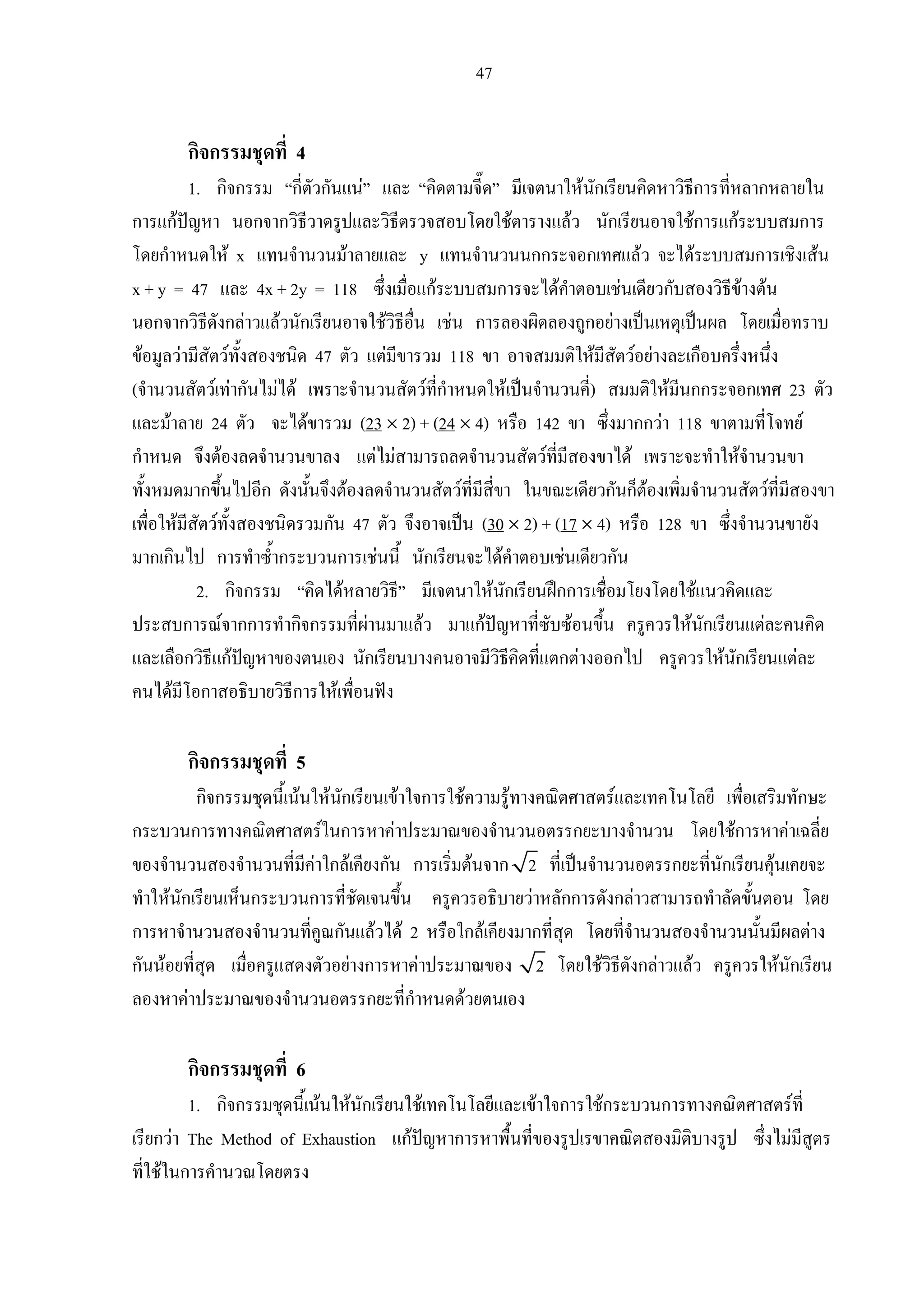 47
กิจกรรมชุดที่ 4
1. กิจกรรม “กี่ตัวกันแน” และ “คิดตามจี๊ด” มีเจตนาใหนักเรียนคิดหาวิธีการที่หลากหลายใน
การแกปญหา นอกจากวิธีวาดรูปและวิธีตรวจสอบโดยใชตารางแลว นักเรียนอาจใชการแกระบบสมการ
โดยกําหนดให x แทนจํานวนมาลายและ y แทนจํานวนนกกระจอกเทศแลว จะไดระบบสมการเชิงเสน
x + y = 47 และ 4x + 2y = 118 ซึ่งเมื่อแกระบบสมการจะไดคําตอบเชนเดียวกับสองวิธีขางตน
นอกจากวิธีดังกลาวแลวนักเรียนอาจใชวิธีอื่น เชน การลองผิดลองถูกอยางเปนเหตุเปนผล โดยเมื่อทราบ
ขอมูลวามีสัตวทั้งสองชนิด 47 ตัว แตมีขารวม 118 ขา อาจสมมติใหมีสัตวอยางละเกือบครึ่งหนึ่ง
(จํานวนสัตวเทากันไมได เพราะจํานวนสัตวที่กําหนดใหเปนจํานวนคี่) สมมติใหมีนกกระจอกเทศ 23 ตัว
และมาลาย 24 ตัว จะไดขารวม (23 × 2) + (24 × 4) หรือ 142 ขา ซึ่งมากกวา 118 ขาตามที่โจทย
กําหนด จึงตองลดจํานวนขาลง แตไมสามารถลดจํานวนสัตวที่มีสองขาได เพราะจะทําใหจํานวนขา
ทั้งหมดมากขึ้นไปอีก ดังนั้นจึงตองลดจํานวนสัตวที่มีสี่ขา ในขณะเดียวกันก็ตองเพิ่มจํานวนสัตวที่มีสองขา
เพื่อใหมีสัตวทั้งสองชนิดรวมกัน 47 ตัว จึงอาจเปน (30 × 2) + (17 × 4) หรือ 128 ขา ซึ่งจํานวนขายัง
มากเกินไป การทําซ้ํากระบวนการเชนนี้ นักเรียนจะไดคําตอบเชนเดียวกัน
2. กิจกรรม “คิดไดหลายวิธี” มีเจตนาใหนักเรียนฝกการเชื่อมโยงโดยใชแนวคิดและ
ประสบการณจากการทํากิจกรรมที่ผานมาแลว มาแกปญหาที่ซับซอนขึ้น ครูควรใหนักเรียนแตละคนคิด
และเลือกวิธีแกปญหาของตนเอง นักเรียนบางคนอาจมีวิธีคิดที่แตกตางออกไป ครูควรใหนักเรียนแตละ
คนไดมีโอกาสอธิบายวิธีการใหเพื่อนฟง
กิจกรรมชุดที่ 5
กิจกรรมชุดนี้เนนใหนักเรียนเขาใจการใชความรูทางคณิตศาสตรและเทคโนโลยี เพื่อเสริมทักษะ
กระบวนการทางคณิตศาสตรในการหาคาประมาณของจํานวนอตรรกยะบางจํานวน โดยใชการหาคาเฉลี่ย
ของจํานวนสองจํานวนที่มีคาใกลเคียงกัน การเริ่มตนจาก 2 ที่เปนจํานวนอตรรกยะที่นักเรียนคุนเคยจะ
ทําใหนักเรียนเห็นกระบวนการที่ชัดเจนขึ้น ครูควรอธิบายวาหลักการดังกลาวสามารถทําลัดขั้นตอน โดย
การหาจํานวนสองจํานวนที่คูณกันแลวได 2 หรือใกลเคียงมากที่สุด โดยที่จํานวนสองจํานวนนั้นมีผลตาง
กันนอยที่สุด เมื่อครูแสดงตัวอยางการหาคาประมาณของ 2 โดยใชวิธีดังกลาวแลว ครูควรใหนักเรียน
ลองหาคาประมาณของจํานวนอตรรกยะที่กําหนดดวยตนเอง
กิจกรรมชุดที่ 6
1. กิจกรรมชุดนี้เนนใหนักเรียนใชเทคโนโลยีและเขาใจการใชกระบวนการทางคณิตศาสตรที่
เรียกวา The Method of Exhaustion แกปญหาการหาพื้นที่ของรูปเรขาคณิตสองมิติบางรูป ซึ่งไมมีสูตร
ที่ใชในการคํานวณโดยตรง
 