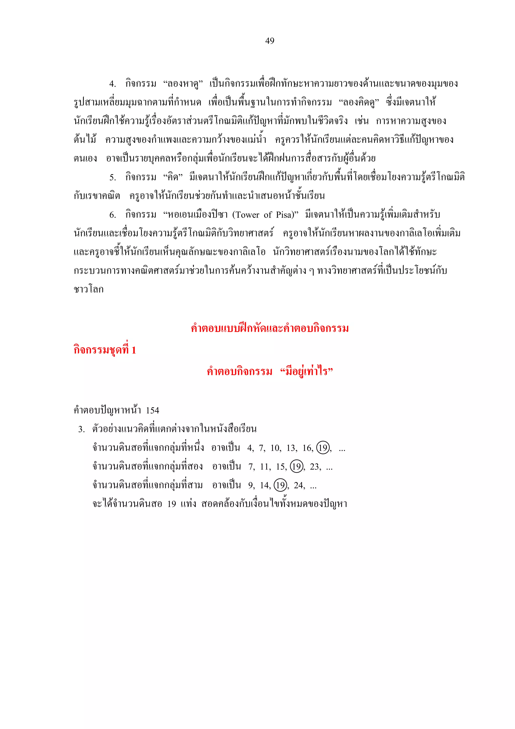 49
4. กิจกรรม “ลองหาดู” เปนกิจกรรมเพื่อฝกทักษะหาความยาวของดานและขนาดของมุมของ
รูปสามเหลี่ยมมุมฉากตามที่กําหนด เพื่อเปนพื้นฐานในการทํากิจกรรม “ลองคิดดู” ซึ่งมีเจตนาให
นักเรียนฝกใชความรูเรื่องอัตราสวนตรีโกณมิติแกปญหาที่มักพบในชีวิตจริง เชน การหาความสูงของ
ตนไม ความสูงของกําแพงและความกวางของแมน้ํา ครูควรใหนักเรียนแตละคนคิดหาวิธีแกปญหาของ
ตนเอง อาจเปนรายบุคคลหรือกลุมเพื่อนักเรียนจะไดฝกฝนการสื่อสารกับผูอื่นดวย
5. กิจกรรม “คิด” มีเจตนาใหนักเรียนฝกแกปญหาเกี่ยวกับพื้นที่โดยเชื่อมโยงความรูตรีโกณมิติ
กับเรขาคณิต ครูอาจใหนักเรียนชวยกันทําและนําเสนอหนาชั้นเรียน
6. กิจกรรม “หอเอนเมืองปซา (Tower of Pisa)” มีเจตนาใหเปนความรูเพิ่มเติมสําหรับ
นักเรียนและเชื่อมโยงความรูตรีโกณมิติกับวิทยาศาสตร ครูอาจใหนักเรียนหาผลงานของกาลิเลโอเพิ่มเติม
และครูอาจชี้ใหนักเรียนเห็นคุณลักษณะของกาลิเลโอ นักวิทยาศาสตรเรืองนามของโลกไดใชทักษะ
กระบวนการทางคณิตศาสตรมาชวยในการคนควางานสําคัญตาง ๆ ทางวิทยาศาสตรที่เปนประโยชนกับ
ชาวโลก
คําตอบแบบฝกหัดและคําตอบกิจกรรม
กิจกรรมชุดที่ 1
คําตอบกิจกรรม “มีอยูเทาไร”
คําตอบปญหาหนา 154
3. ตัวอยางแนวคิดที่แตกตางจากในหนังสือเรียน
จํานวนดินสอที่แจกกลุมที่หนึ่ง อาจเปน 4, 7, 10, 13, 16, 19 , ...
จํานวนดินสอที่แจกกลุมที่สอง อาจเปน 7, 11, 15, 19 , 23, ...
จํานวนดินสอที่แจกกลุมที่สาม อาจเปน 9, 14, 19 , 24, ...
จะไดจํานวนดินสอ 19 แทง สอดคลองกับเงื่อนไขทั้งหมดของปญหา
 