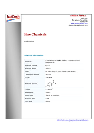 SwastiChemEx
Address:
Bangalore, Karnataka,
Zip:560100
www.swastichemex.com
Swasti.chemex@gmail.com
https://sites.google.com/site/swastichemex
/products
Fine Chemicals
4-Iodoaniline
Technical Information
Synonyms
4-Indo Aniline; P-IODOANILINE; 4-iodo-benzenamin;
Iodoaniline, 4-
Molecular Formula C6H6IN
Molecular Weight 219.023
InChI InChI=1/C6H6IN/c7-5-1-3-6(8)4-2-5/h1-4H,8H2
CAS Registry Number 540-37-4
EINECS 208-743-4
Molecular Structure
Density 1.924g/cm3
Melting point 59-64℃
Boiling point 268.7°C at 760 mmHg
Refractive index 1.688
Flash point 116.3°C
 