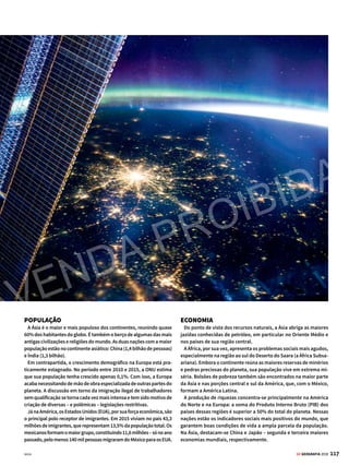 116 GE GEOGRAFIA 2018
A TERRA É AZUL
(E AMARELA)
Imagem de satélite
mostra o planeta
visto do espaço – os
pontos luminosos são
da cidade de Moscou,
capital da Rússia
A
superfície do planeta é dividida em seis continentes,
as grandes extensões de terra emersas limitadas pelas
águas de mares e oceanos. Eles ocupam 150.377.393
quilômetros quadrados, dimensão que corresponde a 29,4%
da superfície total do globo. Mas nem sempre foi assim.
Há cerca de 400 milhões de anos, as terras do planeta
estavam reunidas em um único continente, chamado de
Pangeia – em grego, pan significa toda; e geia, terra. Esse
imenso bloco começou a rachar no sentido leste-oeste por
volta de 200 milhões de anos atrás e, aos poucos, seus terri-
tórios foram se afastando uns dos outros, dando origem aos
continentes como conhecemos hoje (veja mais na pág. 30).
A atual configuração física do globo foi estabelecida há
65 milhões de anos, em decorrência desse processo de
deslocamento da crosta. O movimento constituiu os seis
continentes existentes: África, América, Antártica (ou
Antártida), Ásia, Europa e Oceania. A América, por sua vez,
é subdividida em três: América do Norte, América Central e
Confira a seguir um abrangente
retrato físico, econômico e social
das seis grandes extensões de terra
do planeta
O mundo
em resumo
CONTEÚDO DESTE CAPÍTULO
 Mapa-múndi ............................118
 Perfil dos continentes ..........120
 África..........................................121
 América .....................................122
 Antártica...................................123
 Ásia .............................................124
 Europa e Oceania...................125
 Brasil..........................................126
 Perfil das regiões....................128
 Centro-Oeste e Nordeste......129
 Norte e Sudeste.......................130
 Sul ...............................................131
DISTRIBUIÇÃO FÍSICA
Alitosferanãoécontínua,masdivididaemváriosblocos,denominados
placas tectônicas. Elas são separadas por grandes fendas vulcânicas
em permanente atividade no fundo do mar. Através dessas fendas, o
magmasobeàsuperfície.Issoexpandeofundodomaremovimenta,em
váriasdireções,osblocosqueformamasuperfície(vejamaisnapág.30).
A própria distribuição das superfícies continentais se dá de forma
desigual, correspondendo a 40,4% da área do Hemisfério Norte e
a apenas 14,4% da do Hemisfério Sul. As regiões polares também
são distintas. No sul, há um continente – a Antártica – coberto por
espessa camada de gelo; já no norte, existe uma grande depressão,
coberta pelo Oceano Ártico.
ATLAS
6
América do Sul. Vale ressaltar que o Ártico, região de mares
e águas congeladas, não é um continente.
Como você verá nas páginas seguintes, os continentes
apresentam características físicas, sociais e econômicas
bastante diferenciadas.
VENDA PROIBIDA
 