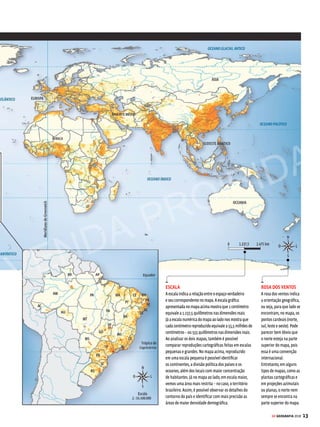 12 GE GEOGRAFIA 2018
CARTOGRAFIA OS ELEMENTOS CARTOGRÁFICOS
A cartografia é dotada de
uma linguagem própria,
com símbolos, indicadores e
representações. Veja a seguir
algumas dicas para interpretar
corretamente os mapas
T
udo começou quando o homem
pré-histórico passou a desenhar
no interior das cavernas a loca-
lização de seu entorno. Foi assim que
surgiramosprimeirosmapas.Àmedida
que o homem foi conquistando novos
espaços,cruzandomareseaprimorando
as técnicas cartográficas, os mapas se
tornarammaissofisticados.Hoje,coma
ajudadepoderosossatélites,atémesmo
as mais inóspitas regiões do planeta são
reproduzidas com alta precisão.
Com o passar dos séculos, os mapas
tiveram importantes funções estratégi-
cas: ajudaram a impulsionar a expansão
marítimo-comercial europeia no século
XV e atualmente são fundamentais para
que as administrações públicas desen-
volvam projetos de organização territo-
rial. Com os mapas, é possível realizar
variados tipos de levantamento, seja ele
político, socioeconômico ou ambiental.
Por isso, eles são imprescindíveis ao
estudo da geografia física e humana e
à compreensão dos principais temas
que movem o mundo.
Qualquer representação geométri-
ca da superfície terrestre, ou mesmo
de parte dela, pode ser considerada
um mapa – desde o desenho pouco
apurado do homem pré-histórico até
o mais completo planisfério produzido
pela Nasa recentemente. Sejam eles
rudimentares, sejam eles complexos,
é importante ressaltar que os mapas
possuem uma linguagem própria, com
símbolos, indicadores e representações
que facilitam sua interpretação. Conhe-
ça mais os recursos utilizados pelos
cartógrafos para reproduzir diferentes
informações gráficas.
TÍTULO
O título é a nossa
primeira aproximação
com o mapa. Observá-lo
com atenção pode
“encurtar” o caminho
da sua leitura e
compreensão, pois
nos permite conhecer,
de imediato, qual é o
conteúdo representado.
Em geral, vem
acompanhado do
ano em que os dados
foram coletados.
LEGENDA
A legenda é um dos elementos mais importantes
do mapa, pois dá significado aos indicadores nele
representados. Ela informa se os dados são percentuais
ou absolutos, além do significado de cores, símbolos,
linhas e demais recursos utilizados.
A leitura da legenda deve ser feita em conjunto com a
visualização da distribuição dos dados no mapa. Neste
exemplo, as manchas mais escuras mostram os locais
onde há maior concentração de pessoas por quilômetro
quadrado. Note que o mapa não fornece os nomes
dos países. Essas informações você pode aprender por
meio da leitura atenta dos mapas políticos. Trata-se,
aliás, de uma dica interessante: os mapas sempre
se complementam. Portanto, ao estudar Geografia,
lembre-se de olhar para os mapas com a mesma
atenção que você olha para os textos, fotografias,
gráficos e tabelas.
O fascinante
universo
dos mapas
FONTE
A fonte informa a
origem (instituição,
pesquisa etc.) dos dados
utilizados para compor
o mapa.
VENDA PROIBIDA
 