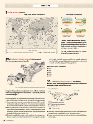 135
GE GEOGRAFIA 2018
A figura contém diferentes representações da América do Sul extraídas de
mapas-múndi. Isso se deve
a) à existência de diversas formas de projeções cartográficas, que constituem a
técnica variável de se trazer para o plano o que é curvo na realidade.
b) à multiplicidade de projeções cartográficas, todas igualmente precisas na
representação das formas e dos tamanhos dos continentes.
c) à permanência das antigas projeções por costume problemático do sistema
escolar, pois as tecnologias informatizadas tornaram as projeções obsoletas.
d) àsescolhasmarcadasporinteressesdoscartógrafosquedefinemasprojeções,
visando a projetar imagens do mundo mais favoráveis aos países mais ricos.
e) àherançadopassadodastécnicascartográficas,quandoaindanãohaviasido
solucionada definitivamente a questão de como projetar o plano no curvo.
5.TIPOS DE RELEVO (Espcex-Aman 2016)
O relevo é o resultado da atuação de forças de origem interna e externa, as
quais determinam as reentrâncias e as saliências da crosta terrestre. Sobre
esse assunto, podemos afirmar que
I. o surgimento das grandes cadeias montanhosas, como os Andes, os Alpes e o
Himalaia,resultadosmovimentosorogenéticos,caracterizadospeloschoques
entre placas tectônicas.
II. o intemperismo químico é um agente esculpidor do relevo muito caracterís-
tico das regiões desérticas, em virtude da intensa variação de temperatura
nessas áreas.
III. extensas planícies, como as dos rios Ganges, na Índia, e Mekong, no Vietnã,
são resultantes do trabalho de deposição de sedimentos feito pelos rios,
formando as planícies aluviais.
IV. os planaltos brasileiros caracterizam-se como relevos residuais, pois perma-
neceram mais altos que o relevo circundante, por apresentarem estrutura
rochosa mais resistente ao trabalho erosivo.
V. porsituar-seemáreadeestabilidadetectônica,oBrasilnãopossuiformasde
relevo resultantes da ação do vulcanismo.
Assinale a alternativa que apresenta todas as afirmativas corretas
a) I, II e III
b) I, III e IV
c) II, IV e V
d) I, II e V
e) III, IV e V
6.CARACTERÍSTICAS DOS SOLOS (Unicamp 2016)
A figura abaixo apresenta a sequência evolutiva de um perfil de solo.
a) Quais são os fatores ambientais que interagem para o desenvolvimento de
um perfil de solo?
b) Aaçãohumanapodeinterferirnodesenvolvimentodeumperfildesolocomo
o apresentado. Como pode ser essa interferência?
7.TIPOS DE RELEVO (FGV-Adm 2013)
Associe algumas formas de relevo do território brasileiro com sua descrição.
1. chapada
2. planalto
3. planície
4. depressão
( ) Relevo aplainado, rebaixado em relação ao seu entorno e com predomi-
nância de processos erosivos.
( ) Forma predominantemente plana em que os processos de sedimentação
superam os de erosão.
( ) Terreno com extensa superfície plana em área elevada.
A sequência correta de preenchimento dos parênteses, de cima para baixo, é
a) 1 – 2 – 3
b) 3 – 1 – 4
c) 3 – 4 – 2
d) 4 – 3 – 1
e) 4 – 1 – 2
8.RELEVO EM MOVIMENTO (PUC-PR 2015)
Analise os dados da tabela abaixo.
Ano Local
Magnitude
(escala Ritcher)
Mortos
2003 Irã 6,3 26.000
2004 Indonésia 9,1 300.000
2005 Paquistão/Índia 8,6 73.000
2008 China 7,8 87.000
2010 Haiti 7 230.000
2011 Japão 9 25.000
Fonte: Adaptado da Folha de S.Paulo. Disponível em: http://www1.folha.uol.com.br/mundo/2015/04/1621358-
-numero-de-mortos-no-nepal-passa-de-2000-paisesenviam-ajuda.shtml. Acesso em: 13 mai. 2015.
Assinale a alternativa que correlaciona CORRETAMENTE o fenômeno natural
identificado na tabela com suas consequências para as sociedades humanas.
a) Consequência dos movimentos tectônicos, os terremotos geram vítimas em
número proporcional a sua magnitude.
b) OspaísesquecompõematabelaestãonochamadoCírculodeFogodoPacífico,
área que apresenta grande atividade sísmica e nações subdesenvolvidas.
c) Osterremotosresultamdeforçasinternasincontroláveis,capazesdegerarenormes
prejuízos sociais e econômicos, sobretudo em países com estruturas precárias.
d) Muito frequentes em áreas de contato entre as placas tectônicas, o impacto
socioeconômico dos terremotos restringe-se ao epicentro.
e) O elevado número de mortes, visualizado na tabela, revela o baixo interesse
científico no estudo dos fenômenos naturais por parte das nações mais
afetadas por terremotos.
VENDA PROIBIDA
 
