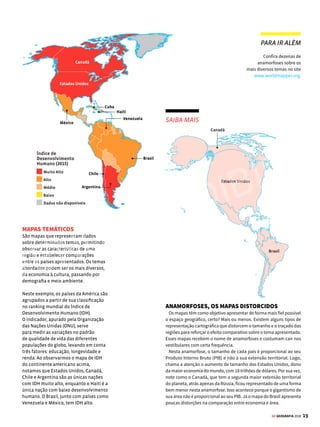 18 GE GEOGRAFIA 2018
Grandes
Lagos
Aconcágua
6.959m
Mte.McKinley
6.194m
Amazonas
C
o
r
d
i
l
h
e
i
r
a
d
o
s
A
n
d
e
s
Apalaches
Picoda
Neblina
3.014m
S
ã
o
F
r
a
n
c
i
s
c
o
M
i
s
s
i
s
s
i
p
p
i
Montanha
s
Rochosas
CARTOGRAFIA TIPOS DE MAPA
Veja como as diversas formas
de representar o espaço
geográfico podem alterar
o modo como enxergamos
o planeta
R
epresentação: é essa a ideia
que norteia a construção de
um mapa. Ocorre que, obvia-
mente, o tamanho e a complexidade
do planeta não cabem no papel. Desse
modo, é preciso fazer escolhas para
conseguir mostrar, num espaço tão res-
trito, o máximo daquilo que comporta
o mundo real.
Dessas escolhas é que resultam as
diversas maneiras de representar um
território, que pode se dar com base
em focos variados, como seus aspectos
físicos, políticos ou sociais. Cada um
desses recortes, por sua vez, abarca ou-
tras subdivisões. A representação física
do planeta, por exemplo, engloba mapas
de hidrografia e relevo, entre outros.
Todas essas divisões são importantes
tanto por seu caráter teórico, ao faci-
litar o estudo de uma área, quanto pela
aplicação prática desse conhecimento,
ao nortear a implantação de políticas
de saúde ou ambientais.
Entretanto,comtantaspossibilidades,
é preciso atenção na hora de ler os ma-
pas e avaliar as conclusões tiradas com
base em sua análise. Afinal, como vimos,
eles mostram apenas uma parte da re-
alidade. Assim, dependendo do ponto
de vista adotado para sua construção,
eles podem acabar servindo para in-
fluenciar – positiva ou negativamente –
o modo como enxergamos determina-
da área ou algum fenômeno. Confira a
seguir alguns dos principais tipos de
mapas e o que eles representam.
Vários mapas,
diferentes
leituras
MAPAS FÍSICOS
Este tipo de mapa destaca as
características físicas da superfície
terrestre, em especial de relevo e
hidrografia. Geralmente, as diferentes
faixas de altitudes são apresentadas por
meio de uma sequência de cores: nas terras
emersas, os tons em verde são usados para
altitudes mais baixas, seguidos do amarelo,
laranja e marrom, sucessivamente, para as
altitudes mais elevadas.
Também constam nos mapas físicos
denominações das unidades de relevo
que se destacam no território, como
cadeias montanhosas, serras, planaltos
e planícies, bem como os picos mais
elevados. Quanto à hidrografia, são
representados com traços azuis os
grandes rios e seus principais afluentes
e subafluentes. Os principais lagos
também são identificados.
MAPAS POLÍTICOS
É este recorte que dá aos mapas a cara
que mais conhecemos: os continentes
divididos em países, os países divididos
em regiões e estas, em cidades (veja,
ao lado, os 35 países do continente
americano). Seu objetivo é simplesmente
demarcar os limites entre territórios, que
podem mudar no decorrer dos anos.
As fronteiras entre as nações, por
exemplo, sofreram muitas mudanças no
decorrer da história. As atualizações do
mapa-múndi atingiram número recorde
no século XX, por causa do turbilhão de
eventos ocorridos no período, como o
desmembramento da ex-União Soviética.
A mais recente alteração no mapa político
ocorreu em 2011, com o desmembramento
do Sudão, que deu origem ao Sudão
do Sul. Em suma, aparecer ou não no
mapa significa ter a própria existência
reconhecida pelo resto do mundo.
VENDA PROIBIDA
 