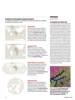 20 GE GEOGRAFIA 2018
CARTOGRAFIA PROJEÇÕES CARTOGRÁFICAS
A
o longo dos séculos, os cartó-
grafos vêm se empenhando em
desenvolver mapas-múndi da
forma mais fiel possível. O problema é
que a Terra tem um formato esférico,
com um leve achatamento nos polos.
O maior desafio na criação dos mapas,
portanto, é representar este planeta
esférico em uma superfície plana. Para
ter uma ideia da dificuldade de fazer
essa transposição, no decorrer dos anos
surgiram mais de 200 tipos de projeção
cartográfica. E todas apresentam algum
tipo de distorção.
Forma e
conteúdo
O desafio de reproduzir a
superfície esférica da Terra
em um mapa plano levou ao
surgimento de uma infinidade
de projeções cartográficas.
Conheça a seguir os tipos
mais comuns
Equador
Greenwich
Trópico de Capricórnio
Trópico de Câncer
60˚
60˚
20˚
20˚
Trópico de Câncer
Equador
180˚
160˚
140˚
120˚ 100˚ 80˚ 60˚
40˚
20˚
0˚
G
r
e
e
n
w
i
c
h
Polo
Norte
PROJEÇÃO CILÍNDRICA
Este tipo de projeção é produzido como
se um cilindro envolvesse a esfera
terrestre e fosse então planificado.
A projeção cilíndrica ainda consegue
representar com menos distorções as
baixas latitudes.
PROJEÇÃO CÔNICA
Neste tipo de projeção, a representação
é feita como se um cone envolvesse
o planeta e depois fosse planificado.
Esta projeção é utilizada para mapas
de latitudes médias, pois nessa região a
distorção é menor.
PROJEÇÃO PLANA
OU AZIMUTAL
O mapa é construído sobre um plano que
tangencia algum ponto da superfície
terrestre. Seu uso mais comum é para
melhorar a visibilidade das regiões
polares e de suas proximidades.
AS DIFERENTES REPRESENTAÇÕES DA ESFERA TERRESTRE
Dependendo da figura geométrica utilizada para desenvolver o mapa, as projeções podem ser classificadas da seguinte forma:
VENDA PROIBIDA
 