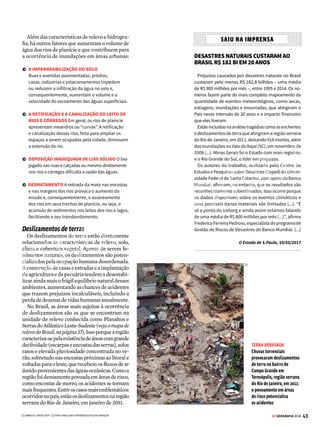 42 GE GEOGRAFIA 2018
LITOSFERA DESLIZAMENTO DE TERRA E INUNDAÇÕES
Enchente é
um fenômeno
natural, que
causa o aumento
temporário do
nível da água,
porém sem
transbordamento
Inundação é o
transbordamento
de um curso
d’água,
atingindo a
planície em
torno do rio ou a
área de várzea
Alagamento ocorre quando a
água fica acumulada nas ruas
e nos perímetros urbanos,
por problemas de drenagem
1 2 3
1
2
3
A CHUVA E AS CIDADES
Entenda a diferença entre enchente, inundação e alagamento:
DEBAIXO D'ÁGUA O município de Franco da Rocha, na Grande São Paulo, sofreu com o alagamento provocado pelas fortes chuvas que caíram em março de 2016
O
s temporais são fenômenos naturais que
atingem as cidades de tempos em tem-
pos. A dimensão dos danos que causam,
porém, poderia ser menor, se as zonas urbanas
fossem construídas respeitando a natureza.
As cheias dos rios, por exemplo, são naturais
e cíclicas. Um bom planejamento, portanto,
deveria preservar seus leitos livres. Mas não é
o que ocorre na maioria das grandes cidades.
A ocupação dessas áreas, principalmente em
trechos de planície também conhecidas como
várzeas, provoca inundações que trazem enor-
mes transtornos e prejuízos sociais e materiais.
Casas são invadidas pelas águas, formam-se
enormes congestionamentos e serviços, como
transportes e abastecimento de água, são inter-
rompidos, entre outras consequências.
Para entender melhor esse fenômeno, é pre-
ciso atentar para as diferenças entre enchente,
inundação e alagamento. Veja na figura ao lado:
Ocupação caótica
Saiba como a falta de planejamento
urbano potencializa os efeitos dos
temporais, provocando deslizamentos
de terras e inundações
[1]
VENDA PROIBIDA
 