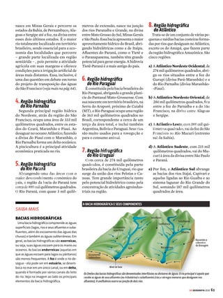 60 GE GEOGRAFIA 2018
3 HIDROSFERA BACIAS HIDROGRÁFICAS DO BRASIL
O Brasil concentra mais de
10% da água doce disponível na
superfície do planeta. Descubra
os meandros das águas que
percorrem nosso país
E
nquantováriasregiõesdoplaneta
sãopoucoprivilegiadasemrelação
àdisponibilidadedeágua,oBrasil
não tem do que reclamar nesse quesito:
nossoterritórioconcentramaisde10%da
águasuperficialdisponívelparaconsumo
nomundo.Todaessacaudalosariqueza
estáespalhadapelosmilharesderiosque
percorrem o país. A maioria desses rios
nasce em regiões de altitude média – o
Amazonas,quetemorigemnacordilheira
dos Andes, é uma das exceções. Uma
característicaimportanteéopredomínio
de rios de planalto, o que permite bom
aproveitamento hidrelétrico.
Oregimedosriosbrasileirosépluvial,
ouseja,sãoalimentadospelaáguadachu-
va(oAmazonaséexceção,poistambém
recebe neve derretida dos Andes). Em
virtude da predominância do clima tro-
picalnopaís,combastantechuva,nossos
riossãomajoritariamenteperenes(nunca
secam).DesaguandonoOceanoAtlântico
ouemoutrosafluentesquecorremparao
mar,elestêm,emsuamaioria,fozdotipo
estuário:ocanalseafunila,easáguassão
lançadas livremente no oceano. Outro
tipo de foz é o delta, em que aparecem
ilhas na região do deságue. Há, ainda, a
foz mista, como a do Amazonas.
Apesardeaáguaserabundanteaquino
Brasil, o país não está livre do problema
dafaltadeágua.Issoporqueasfontesna-
turaissãomaldistribuídaspeloterritório
e há uma crônica má administração dos
recursos hídricos (veja mais na pág. 64).
O vasto emaranhado de afluentes na-
cionais está agrupado em oito grandes
bacias hidrográficas. As bacias, por sua
vez,reúnem-seemregiõeshidrográficas
para facilitar o planejamento ambiental
e o uso racional dos recursos. Veja a se-
guir cada uma das oito grandes regiões
hidrográficas do Brasil.
Território
caudaloso
Fonte: IBGE
1
3
2
4
8A
8B
8E
8D
8C
6
5
7
1.Região hidrográfica
da Amazônia
Engloba a maior bacia hidrográfica
do mundo, a Amazônica, com área de
3,8 milhões de quilômetros quadrados
em terras brasileiras, o equivalente a
cerca de 60% do total (os outros 40%
distribuem-se nos territórios de Peru,
Colômbia, Equador, Venezuela, Guiana
e Bolívia). Seu curso principal nasce
no Peru, com o nome de rio Vilcanota,
e recebe depois as denominações de
Ucaiali, Urubamba, Marañón e Ama-
zonas. Quando entra no Brasil, vira
Solimões, até o encontro com o rio
Negro; desse ponto até a foz, volta a
se chamar Amazonas. Seus principais
afluentes no Brasil são os rios Madeira,
Tapajós e Xingu, na margem direita, e,
namargemesquerda,Negro,Trombetas
e Paru. Um estudo divulgado em 2008
pelo Inpe mostrou que o rio Amazonas
é o maior do mundo: o rio brasileiro
tem 6.992 quilômetros de extensão,
superando o rio Nilo, com 6.852 qui-
lômetros. A confirmação desses dados,
contudo, ainda depende da aceitação de
instituições geográficas internacionais.
A bacia Amazônica tem mais de
20 mil quilômetros de rios navegáveis.
Hidrovias como a do Rio Madeira, que
opera de Porto Velho a Itacoatiara, ser-
vem de escoadouro para a produção
agrícola do Centro-Oeste.
2.Região hidrográfica
dos rios Tocantins-Araguaia
Ocupando 921 mil quilômetros qua-
drados, essa área é definida pela bacia
do Rio Tocantins. Ele nasce em Goiás
e desemboca na foz do Rio Amazonas.
Parte de seu potencial hidrelétrico é
aproveitada pela usina de Tucuruí, no
Pará. Já o Rio Araguaia nasce em Mato
Grosso, na divisa com Goiás, unindo-se
ao Rio Tocantins no extremo norte do
estado do Tocantins.
3.Região hidrográfica
do Rio São Francisco
Possui uma área de 638 mil quilô-
metros quadrados e seu principal rio
é o São Francisco, com cerca de 2,7 mil
quilômetros de extensão. O Velho Chico
VENDA PROIBIDA
 