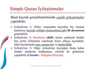 Simple Queue İyileştirmeler
Celal Bayar Üniversitesi – YZM 2116 Veri Yapıları
Basit kuyruk gerçekleştiriminde çeşitli iyileştirmeler
yapılabilir:
 İyileştirme 1: Silme sonucunda kuyrukta hiç eleman
kalmazsa, kuyruk sıfırdan oluşturulmuş gibi ilk durumuna
getirilebilir.
 İyileştirme 2: Kaydırma (shift) işlemi yapılarak öndeki
boş yerler kullanıma sokulmak üzere arkaya taşınabilir,
fakat kaydırmalar aşırı zaman alır ve maliyetlidir.
 İyileştirme 3: Diğer iyileştirme kuyruğun boşta kalan
öndeki alanlarını kullanmaya yönelik bir geliştirme
yapılabilir (Circular - Döngüsel Kuyruk).
 
