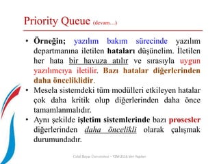 Priority Queue (devam…)
Celal Bayar Üniversitesi – YZM 2116 Veri Yapıları
• Örneğin; yazılım bakım sürecinde yazılım
departmanına iletilen hataları düşünelim. İletilen
her hata bir havuza atılır ve sırasıyla uygun
yazılımcıya iletilir. Bazı hatalar diğerlerinden
daha önceliklidir.
• Mesela sistemdeki tüm modülleri etkileyen hatalar
çok daha kritik olup diğerlerinden daha önce
tamamlanmalıdır.
• Aynı şekilde işletim sistemlerinde bazı prosesler
diğerlerinden daha öncelikli olarak çalışmak
durumundadır.
 