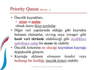 Priority Queue (devam…)
Celal Bayar Üniversitesi – YZM 2116 Veri Yapıları
• Öncelik kuyrukları,
• artan ve azalan
olmak üzere ikiye ayrılırlar.
• Diğer veri yapılarında olduğu gibi kuyrukta
bulunan elemanlar, string veya integer gibi
basit veri türünde olabileceği gibi özelliklere
(attribute) sahip bir nesne de olabilir.
• Öncelik kriterinin ne olacağı kuyruktan kuyruğa
değişkenlik gösterir.
• Kuyruğa eklenen elemanın kendisi veya
herhangi bir özelliği, öncelik kriteri olabilir.
 