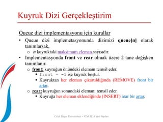 Kuyruk Dizi Gerçekleştirim
Celal Bayar Üniversitesi – YZM 2116 Veri Yapıları
Queue dizi implementasyonu için kurallar
• Queue dizi implemetasyonunda dizimizi queue[n] olarak
tanımlarsak,
o n kuyruktaki maksimum eleman sayısıdır.
• Implementasyonda front ve rear olmak üzere 2 tane değişken
tanımlanır.
o front: kuyruğun önündeki elemanı temsil eder.
 front = -1 ise kuyruk boştur.
 Kuyruktan her eleman çıkartıldığında (REMOVE) front bir
artar.
o rear: kuyruğun sonundaki elemanı temsil eder.
 Kuyruğa her eleman eklendiğinde (INSERT) rear bir artar.
 