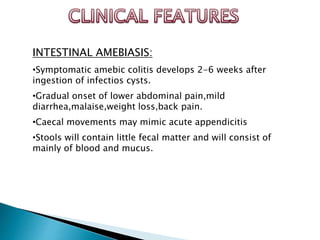 INTESTINAL AMEBIASIS:
•Symptomatic amebic colitis develops 2-6 weeks after
ingestion of infectios cysts.
•Gradual onset of lower abdominal pain,mild
diarrhea,malaise,weight loss,back pain.
•Caecal movements may mimic acute appendicitis
•Stools will contain little fecal matter and will consist of
mainly of blood and mucus.
 