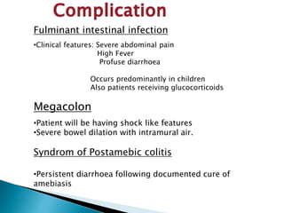 Fulminant intestinal infection
•Clinical features: Severe abdominal pain
High Fever
Profuse diarrhoea
Occurs predominantly in children
Also patients receiving glucocorticoids
Megacolon
•Patient will be having shock like features
•Severe bowel dilation with intramural air.
Syndrom of Postamebic colitis
•Persistent diarrhoea following documented cure of
amebiasis
 